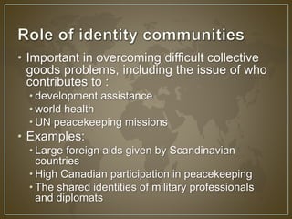 • Important in overcoming difficult collective 
goods problems, including the issue of who 
contributes to : 
• development assistance 
• world health 
• UN peacekeeping missions 
• Examples: 
• Large foreign aids given by Scandinavian 
countries 
• High Canadian participation in peacekeeping 
• The shared identities of military professionals 
and diplomats 
 