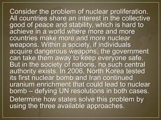 Consider the problem of nuclear proliferation. 
All countries share an interest in the collective 
good of peace and stability, which is hard to 
achieve in a world where more and more 
countries make more and more nuclear 
weapons. Within a society, if individuals 
acquire dangerous weapons, the government 
can take them away to keep everyone safe. 
But in the society of nations, no such central 
authority exists. In 2006, North Korea tested 
its first nuclear bomb and Iran continued 
uranium enrichment that could lead to nuclear 
bomb – defying UN resolutions in both cases. 
Determine how states solve this problem by 
using the three available approaches. 
 