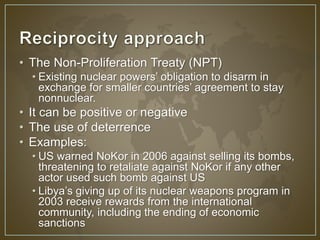 • The Non-Proliferation Treaty (NPT) 
• Existing nuclear powers’ obligation to disarm in 
exchange for smaller countries’ agreement to stay 
nonnuclear. 
• It can be positive or negative 
• The use of deterrence 
• Examples: 
• US warned NoKor in 2006 against selling its bombs, 
threatening to retaliate against NoKor if any other 
actor used such bomb against US 
• Libya’s giving up of its nuclear weapons program in 
2003 receive rewards from the international 
community, including the ending of economic 
sanctions 
 