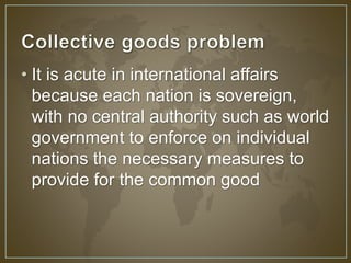 • It is acute in international affairs 
because each nation is sovereign, 
with no central authority such as world 
government to enforce on individual 
nations the necessary measures to 
provide for the common good 
 