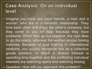 • Imagine you have two good friends, a man and a 
woman, who are in a romantic relationship. They 
love each other and enjoy the other’s company, but 
they come to you for help because they have 
problems. When they go out together, the man likes 
to go the opera, whereas the woman enjoys boxing 
matches. Because of your training in international 
relations, you quickly recognize this as a collective 
goods problem, in which a shared interest is 
spending time together and the conflicting individual 
interests are watching opera and watching boxing. 
• Question: How will you approach this problem? 
 