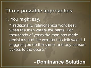 1. You might say, 
“Traditionally, relationships work best 
when the man wears the pants. For 
thousands of years the man has made 
decisions and the woman has followed it. I 
suggest you do the same, and buy season 
tickets to the opera.” 
- Dominance Solution 
 