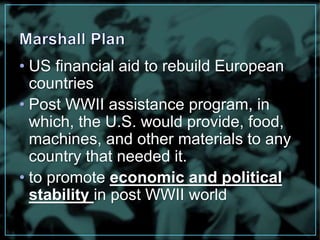 • US financial aid to rebuild European 
countries 
• Post WWII assistance program, in 
which, the U.S. would provide, food, 
machines, and other materials to any 
country that needed it. 
• to promote economic and political 
stability in post WWII world 
 