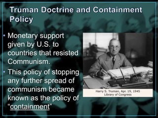 • Monetary support 
given by U.S. to 
countries that resisted 
Communism. 
• This policy of stopping 
any further spread of 
communism became 
known as the policy of 
“containment” 
 