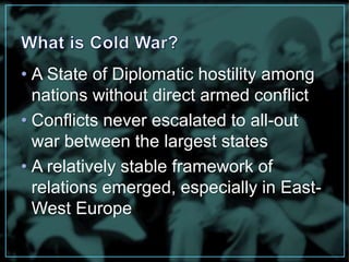 • A State of Diplomatic hostility among 
nations without direct armed conflict 
• Conflicts never escalated to all-out 
war between the largest states 
• A relatively stable framework of 
relations emerged, especially in East- 
West Europe 
 