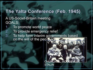 A US-Societ-Britain meeting 
GOALS: 
1. To promote world peace 
2. To provide emergency relief 
3. To help form interim governments based 
on the will of the people 
CHURCHILL, ROOSEVELT, 
STALIN 
 