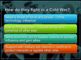 Need a threat of force and power – Arms, 
technology, influence 
Use of Propaganda – created hatred and 
paranoia of other side 
Send economic aid to weaker nations to spread 
influence and gain allies 
Support with military aid nations in conflicts to 
protect interests or agitate other side 
 