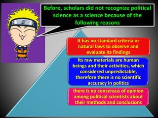 Before, scholars did not recognize political
science as a science because of the
following reasons
It has no standard criteria or
natural laws to observe and
evaluate its findings
Its raw materials are human
beings and their activities, which
considered unpredictable,
therefore there is no scientific
accuracy in politics
there is no consensus of opinion
among political scientists about
their methods and conclusions
 
