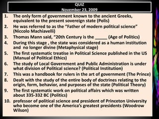 QUIZ
November 23, 2009
1. The only form of government known to the ancient Greeks,
equivalent to the present sovereign state (Polis)
2. He was referred to as the “Father of modern political science”
(Niccolo Machiavelli)
3. Thomas Mann said, “20th Century is the _____ (Age of Politics)
4. During this stage , the state was considered as a human institution
and no longer divine (Metaphysical stage)
5. The first systematic treatise in Political Science published in the US
(Manual of Political Ethics)
6. The study of Local Government and Public Administration is under
what division of Political science? (Political Institution)
7. This was a handbook for rulers in the art of government (The Prince)
8. Dealt with the study of the entire body of doctrines relating to the
origin, form, behavior, and purposes of the state (Political Theory)
9. The first systematic work on political affairs which was written
about 335-332 BC (Politics)
10. professor of political science and president of Princeton University
who become one of the America’s greatest presidents (Woodrow
Wilson)
 