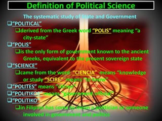 Definition of Political Science
The systematic study of State and Government
“POLITICAL”
derived from the Greek word “POLIS” meaning “a
city-state”
“POLIS”
is the only form of government known to the ancient
Greeks, equivalent to the present sovereign state
“SCIENCE”
came from the word “CIENCIA” means “knowledge
or study “SCIRE” means “to know”
“POLITES” means “citizen”
“POLITIKOS” means “government official”
“POLITIKO”
in Filipino has come to mean a politician or someone
involved in government and politics
 