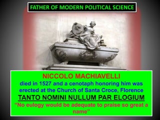 NICCOLO MACHIAVELLI
died in 1527 and a cenotaph honoring him was
erected at the Church of Santa Croce, Florence
TANTO NOMINI NULLUM PAR ELOGIUM
“No eulogy would be adequate to praise so great a
name”
FATHER OF MODERN POLITICAL SCIENCE
 