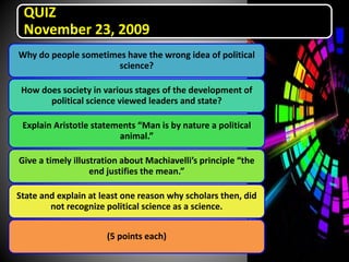 QUIZ
November 23, 2009
Why do people sometimes have the wrong idea of political
science?
How does society in various stages of the development of
political science viewed leaders and state?
Explain Aristotle statements “Man is by nature a political
animal.”
Give a timely illustration about Machiavelli’s principle “the
end justifies the mean.”
State and explain at least one reason why scholars then, did
not recognize political science as a science.
(5 points each)
 