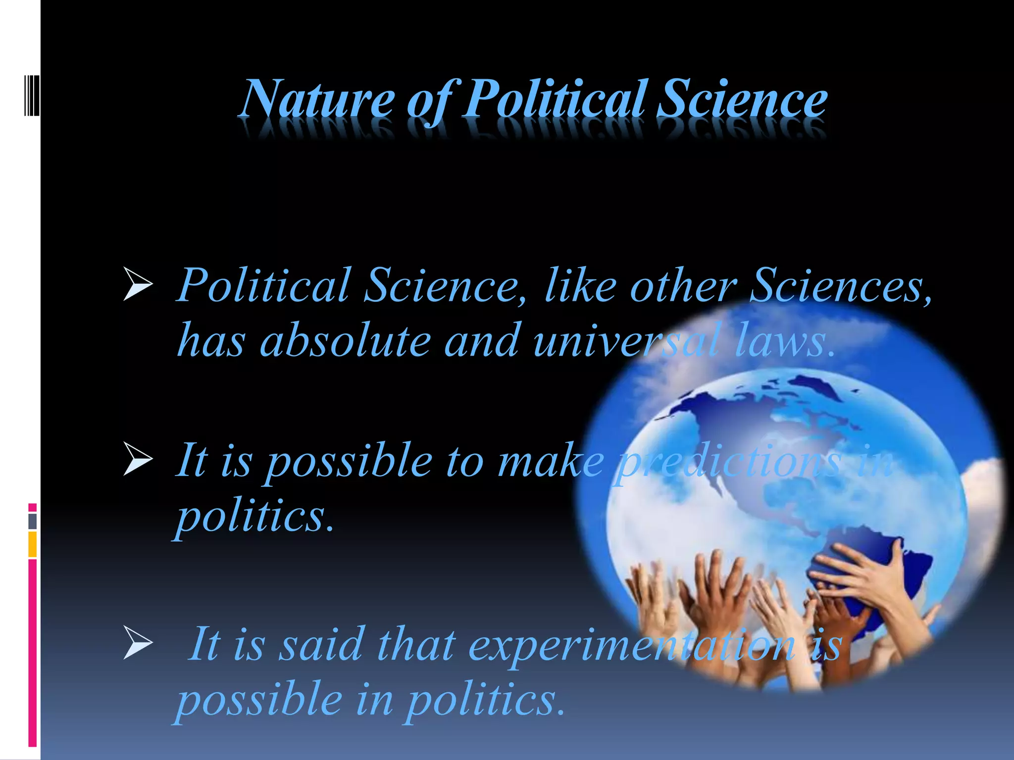 Nature of Political Science
 Political Science, like other Sciences,
has absolute and universal laws.
 It is possible to make predictions in
politics.
 It is said that experimentation is
possible in politics.
 