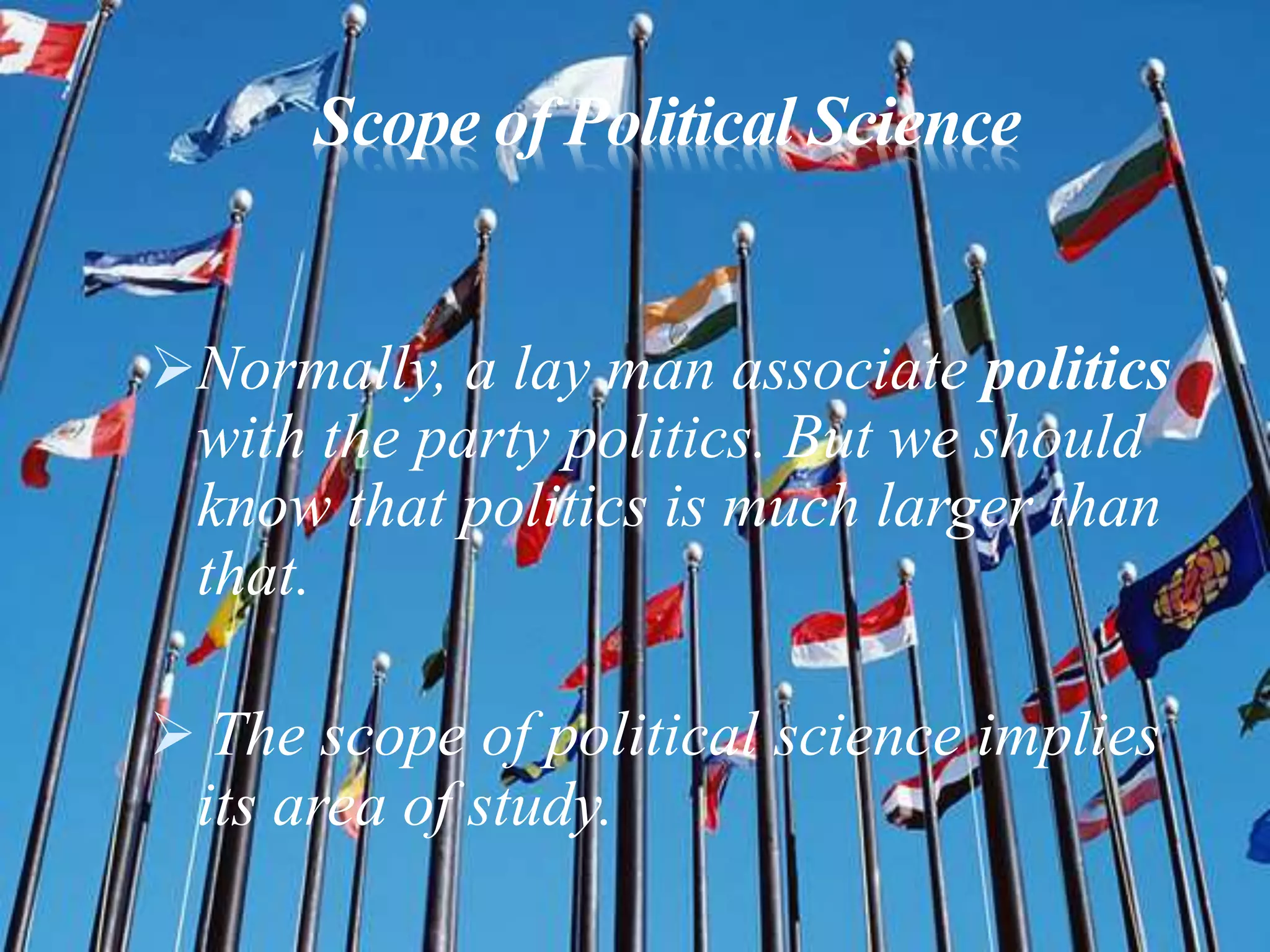 Scope of Political Science
Normally, a lay man associate politics
with the party politics. But we should
know that politics is much larger than
that.
 The scope of political science implies
its area of study.
 