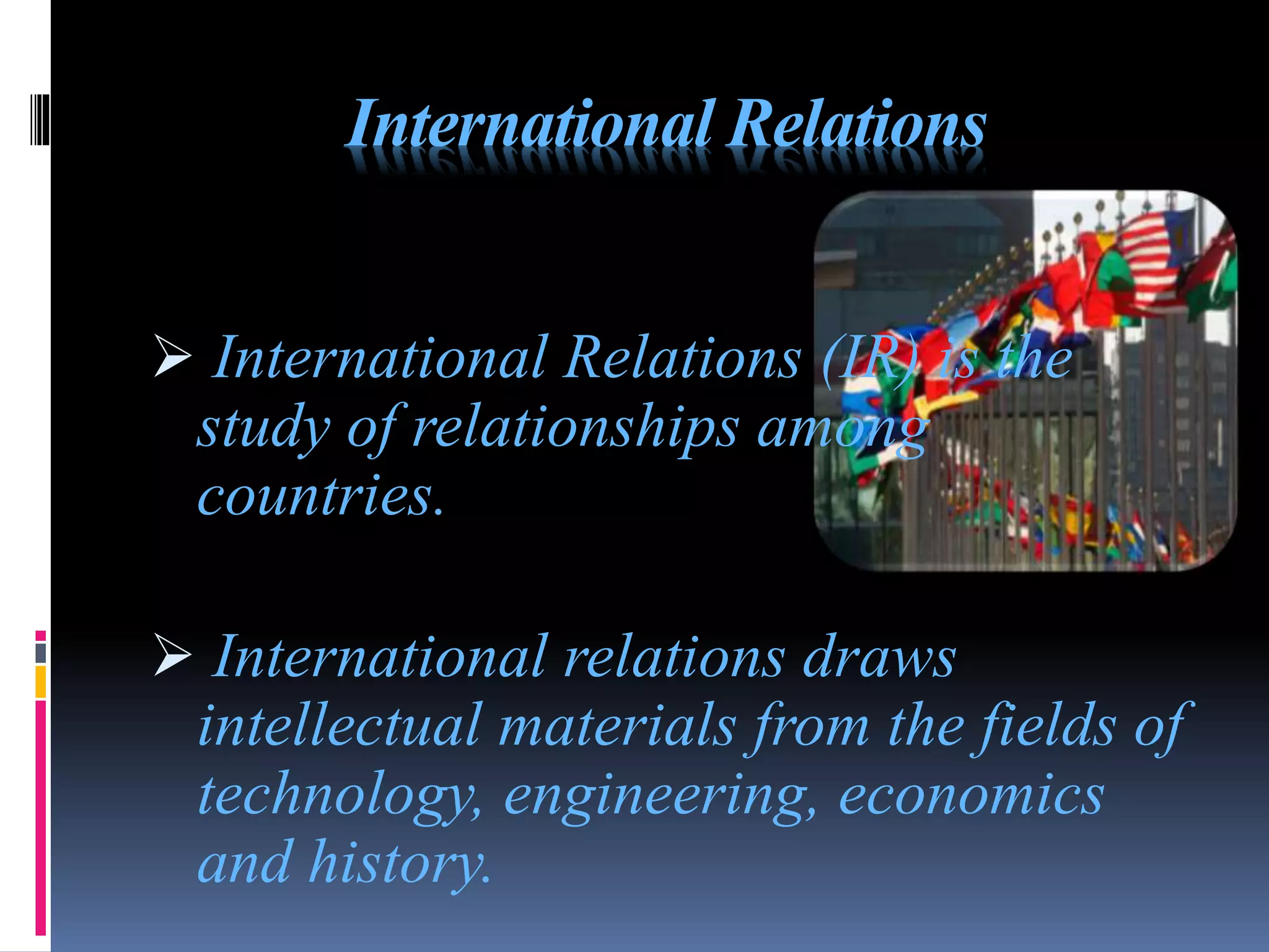 International Relations
 International Relations (IR) is the
study of relationships among
countries.
 International relations draws
intellectual materials from the fields of
technology, engineering, economics
and history.
 