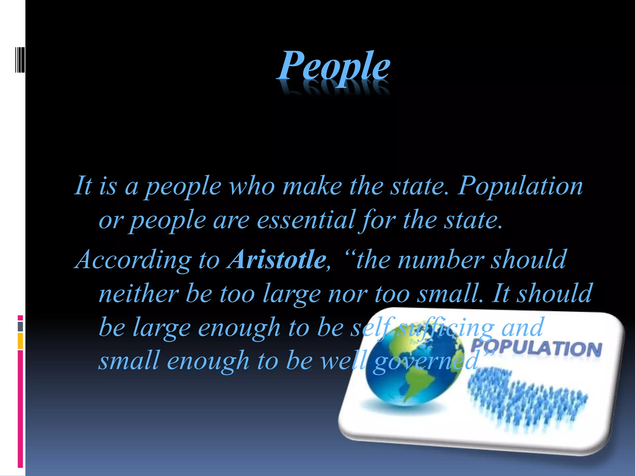 People
It is a people who make the state. Population
or people are essential for the state.
According to Aristotle, “the number should
neither be too large nor too small. It should
be large enough to be self sufficing and
small enough to be well governed”
 