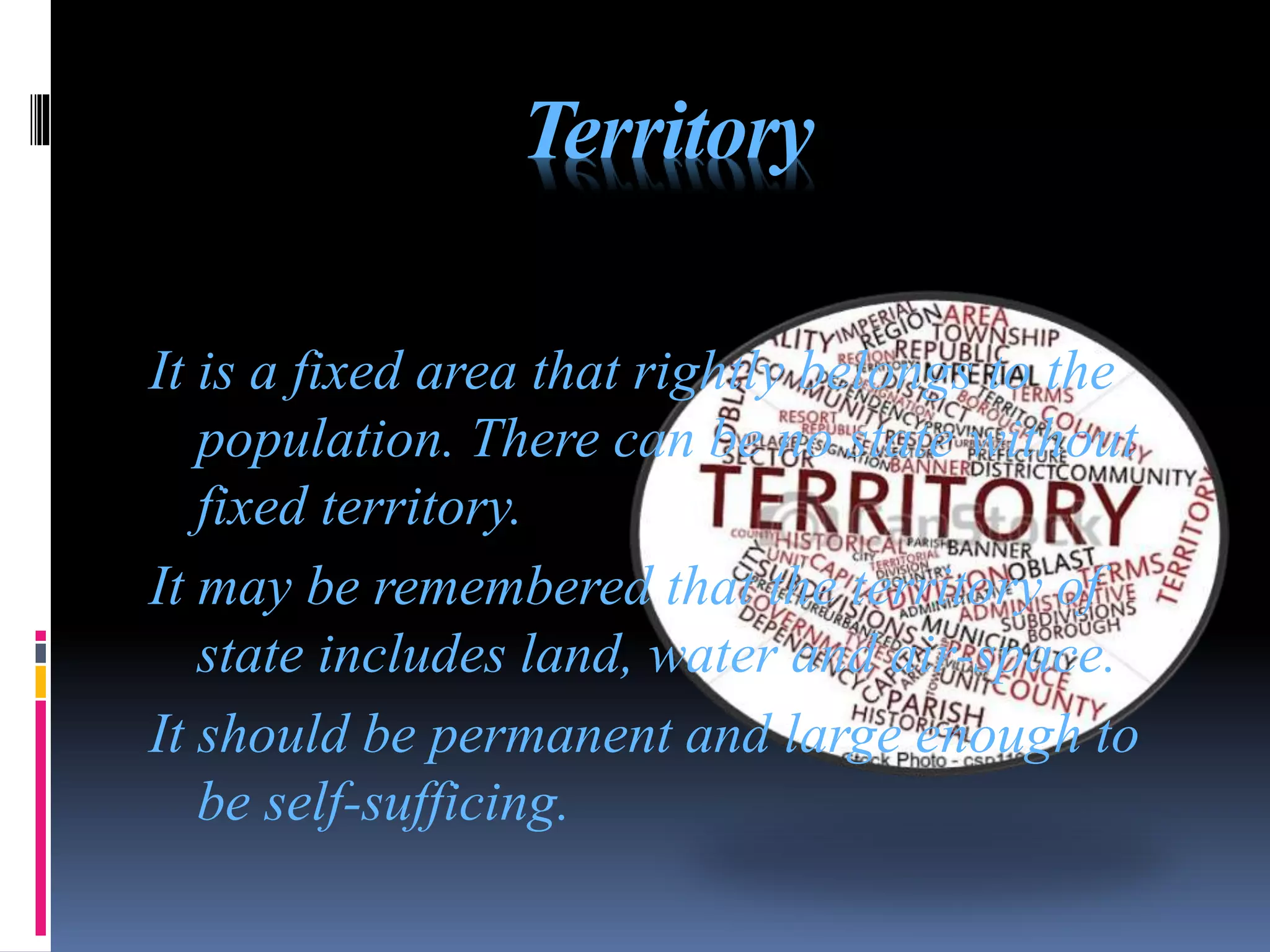 Territory
It is a fixed area that rightly belongs to the
population. There can be no state without
fixed territory.
It may be remembered that the territory of
state includes land, water and air-space.
It should be permanent and large enough to
be self-sufficing.
 