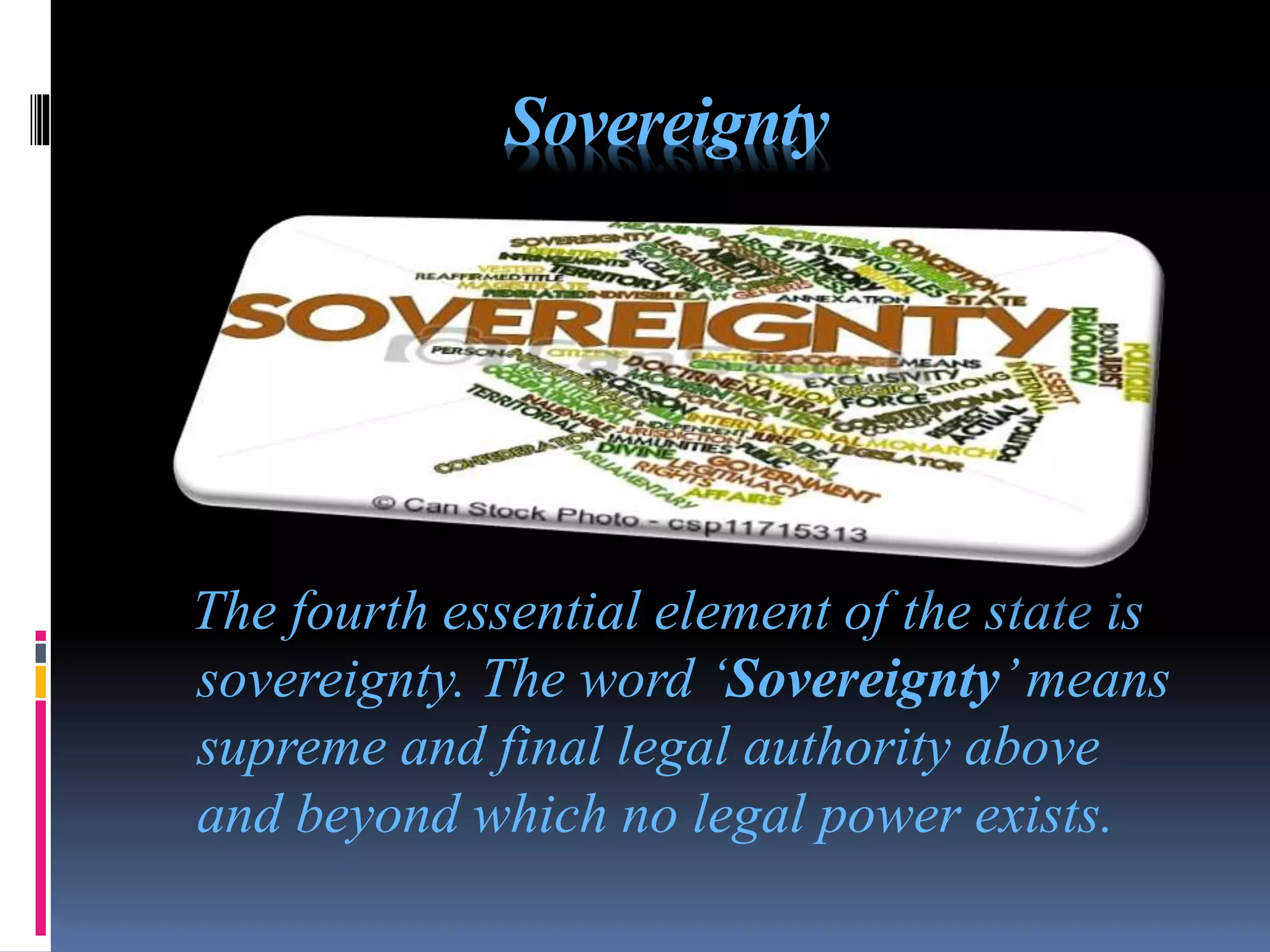 Sovereignty
The fourth essential element of the state is
sovereignty. The word ‘Sovereignty’means
supreme and final legal authority above
and beyond which no legal power exists.
 
