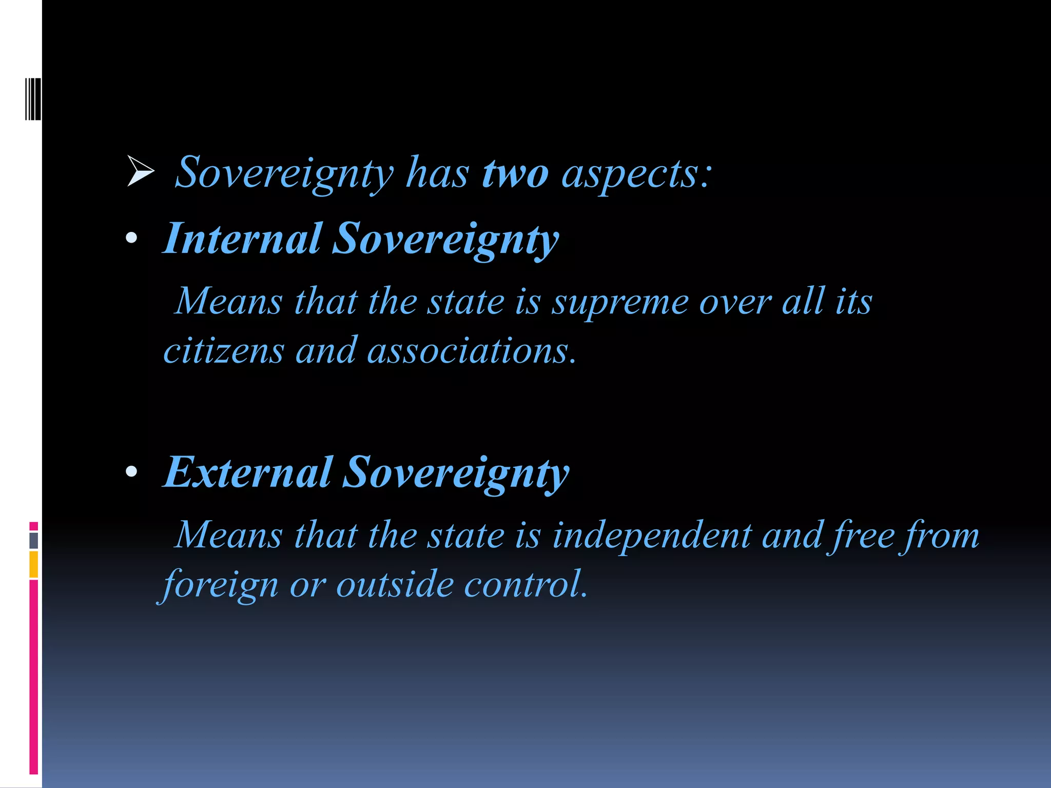  Sovereignty has two aspects:
• Internal Sovereignty
Means that the state is supreme over all its
citizens and associations.
• External Sovereignty
Means that the state is independent and free from
foreign or outside control.
 