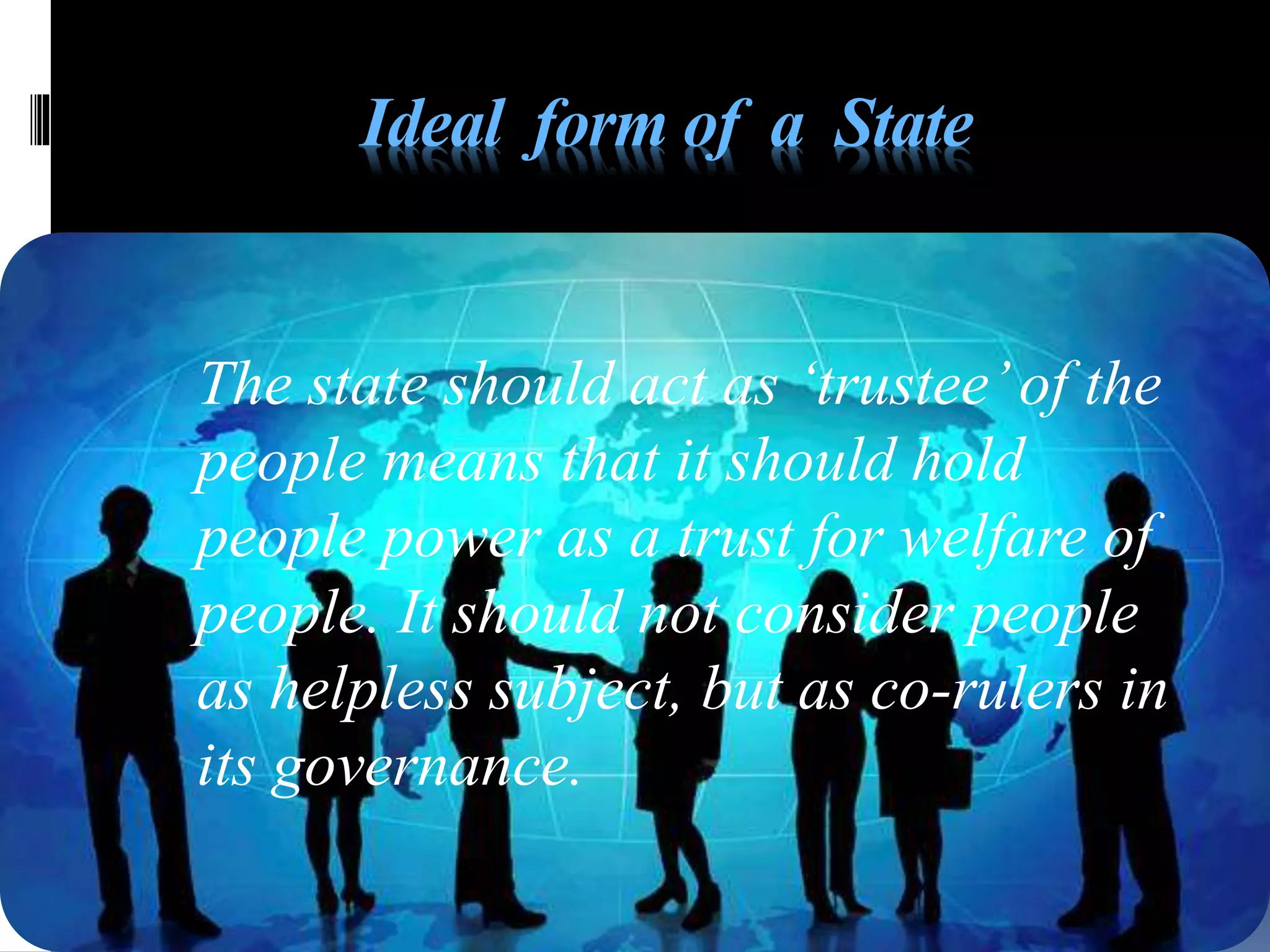 Ideal form of a State
The state should act as ‘trustee’of the
people means that it should hold
people power as a trust for welfare of
people. It should not consider people
as helpless subject, but as co-rulers in
its governance.
 