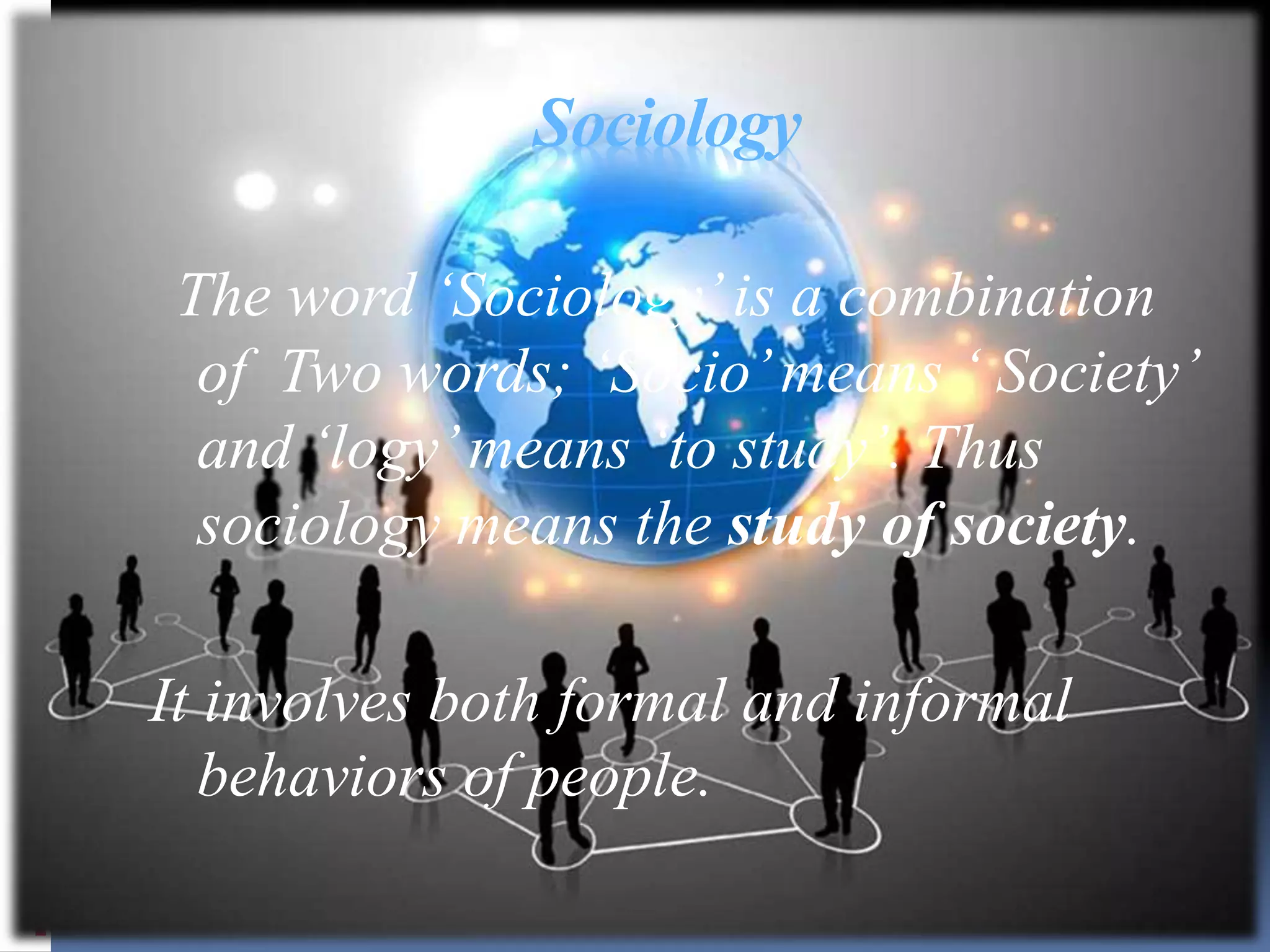 Sociology
The word ‘Sociology’is a combination
of Two words; ‘Socio’means ‘ Society’
and ‘logy’means ‘to study’. Thus
sociology means the study of society.
It involves both formal and informal
behaviors of people.
 