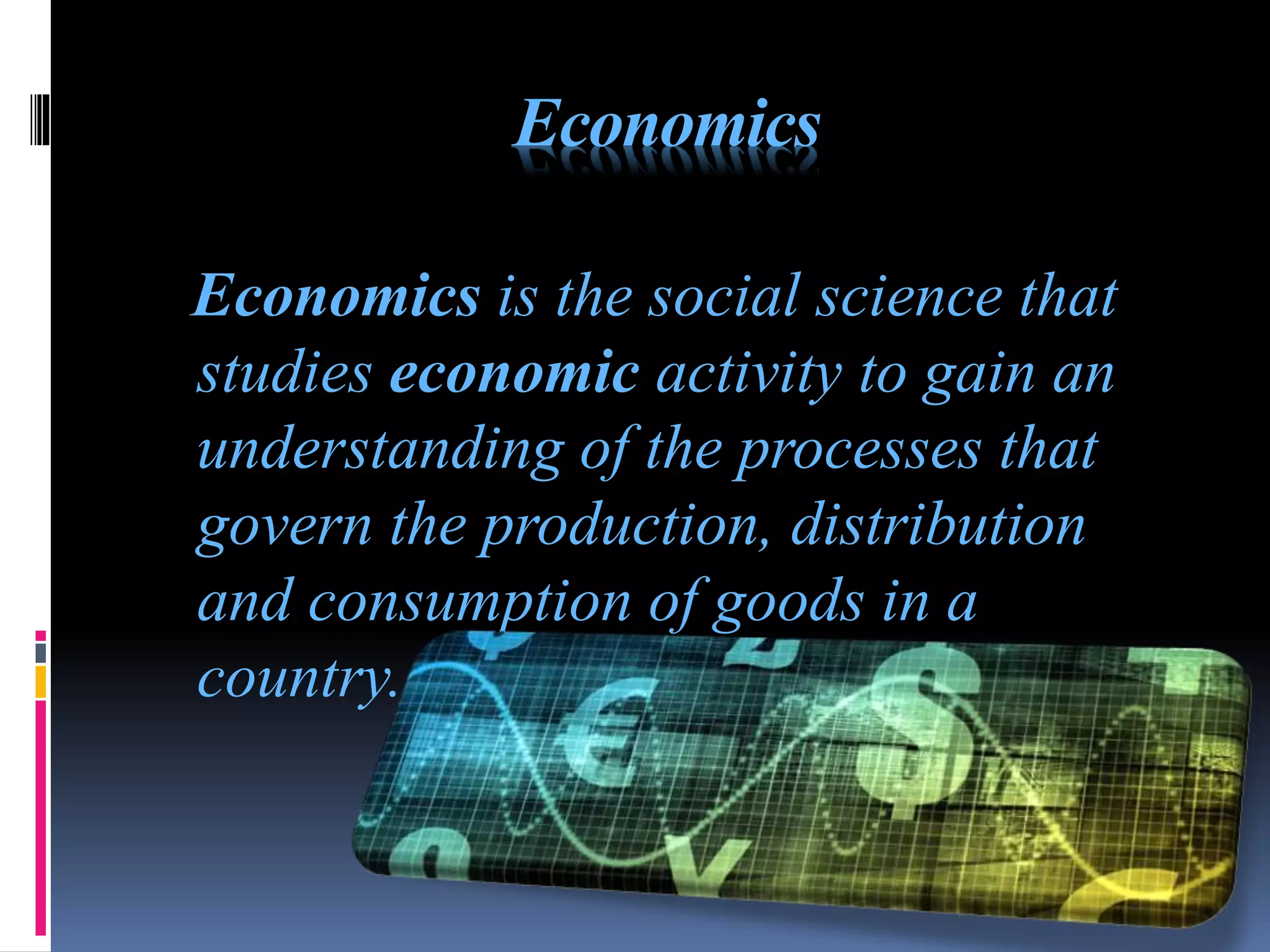 Economics
Economics is the social science that
studies economic activity to gain an
understanding of the processes that
govern the production, distribution
and consumption of goods in a
country.
 