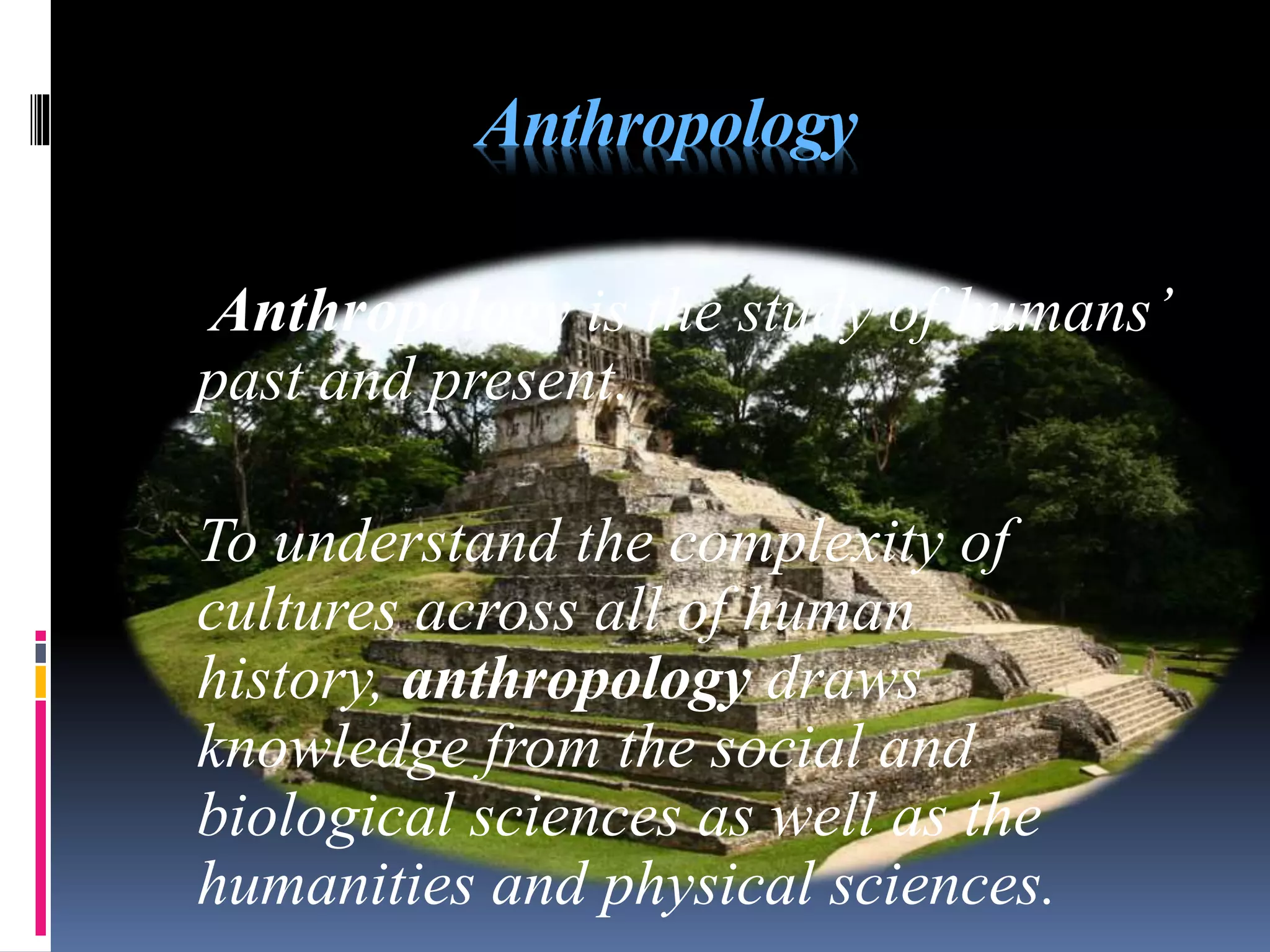 Anthropology
Anthropology is the study of humans’
past and present.
To understand the complexity of
cultures across all of human
history, anthropology draws
knowledge from the social and
biological sciences as well as the
humanities and physical sciences.
 