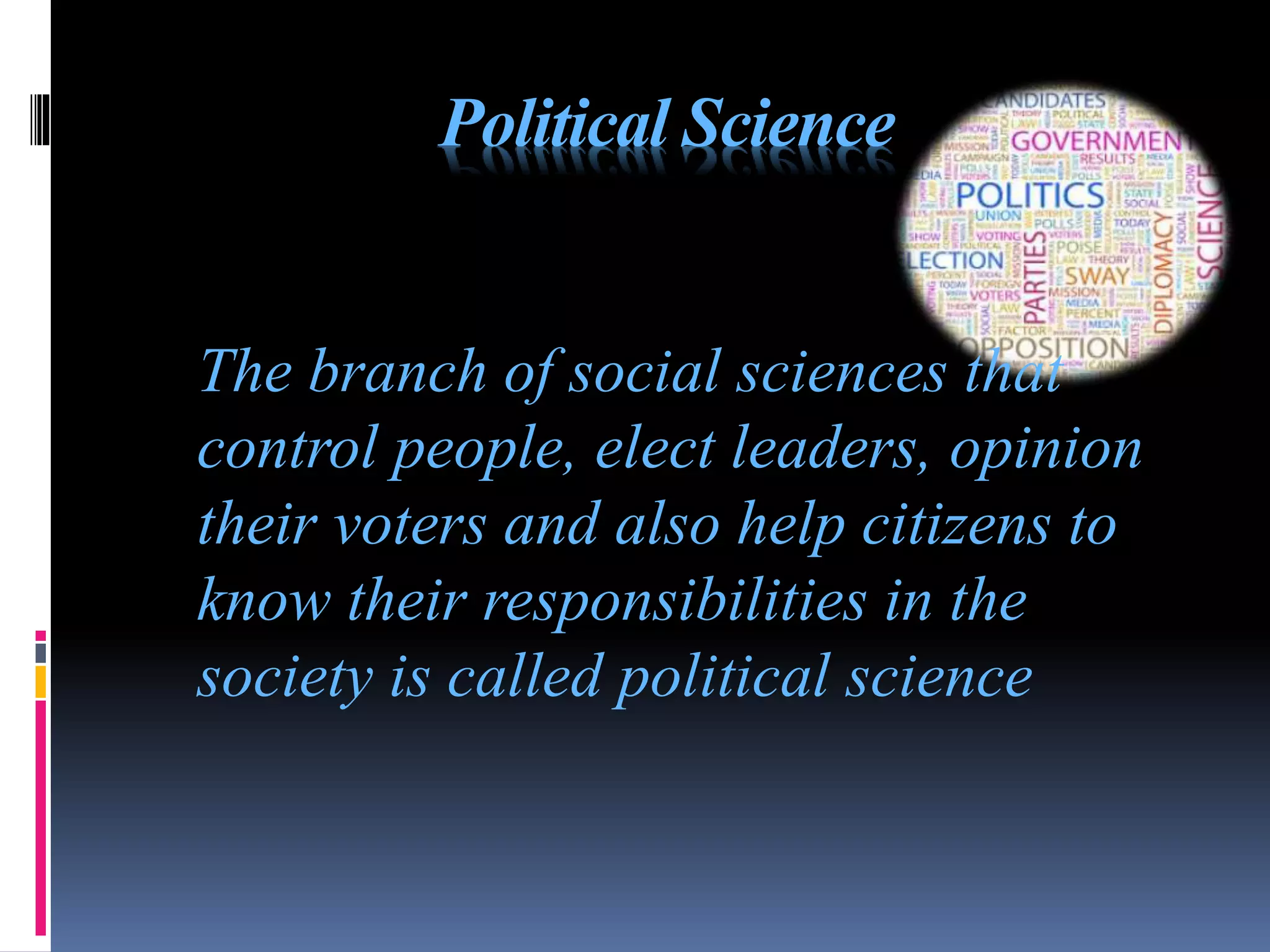 Political Science
The branch of social sciences that
control people, elect leaders, opinion
their voters and also help citizens to
know their responsibilities in the
society is called political science
 