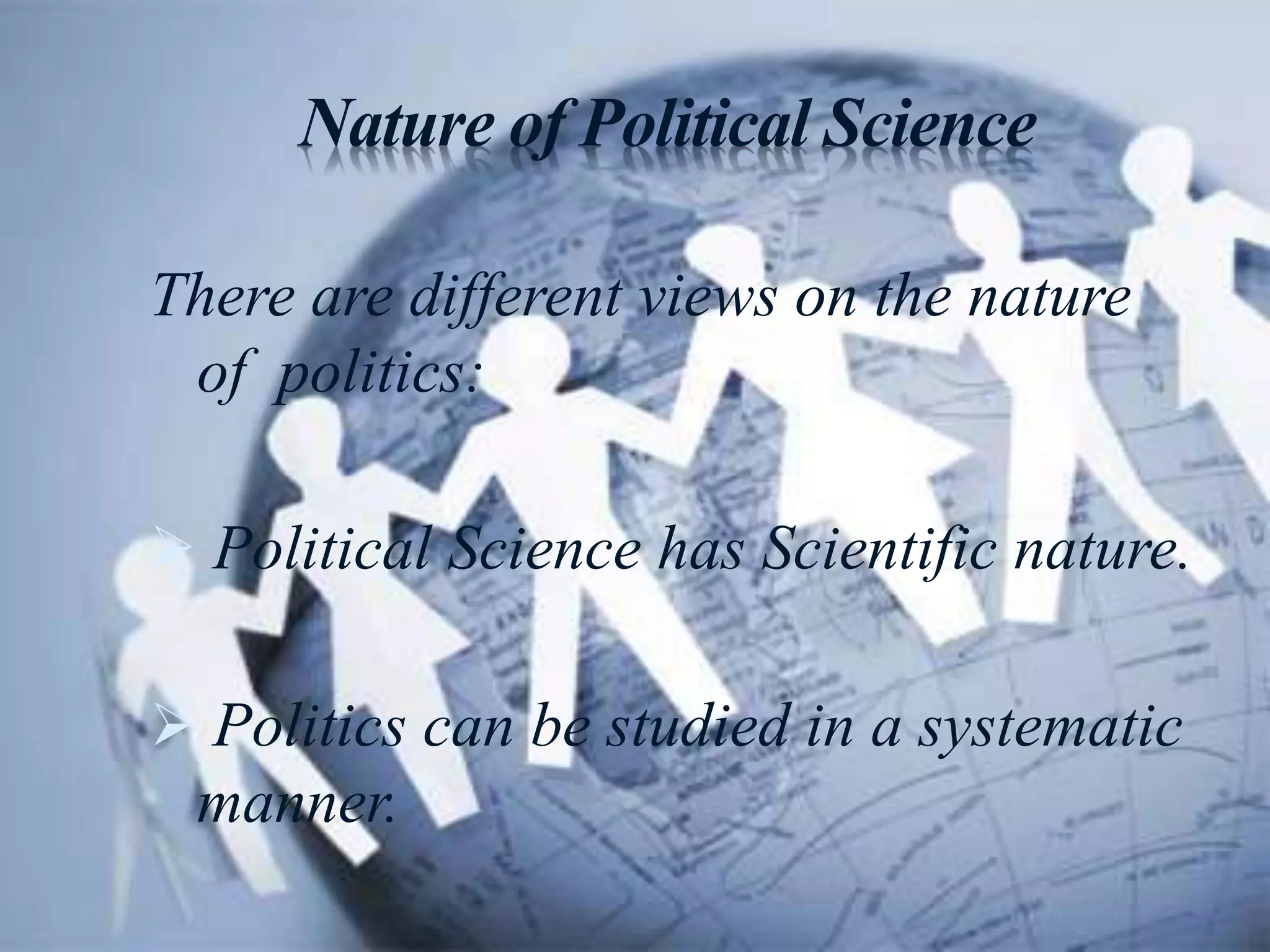 Nature of Political Science
There are different views on the nature
of politics:
 Political Science has Scientific nature.
 Politics can be studied in a systematic
manner.
 