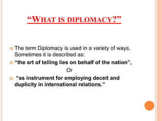 WHAT IS DIPLOMACY?
? The term Diplomacy is used in a variety of ways.
Sometimes it is described as:
? the art of telling lies on behalf of the nation,
Or
? as instrument for employing deceit and
duplicity in international relations.
 