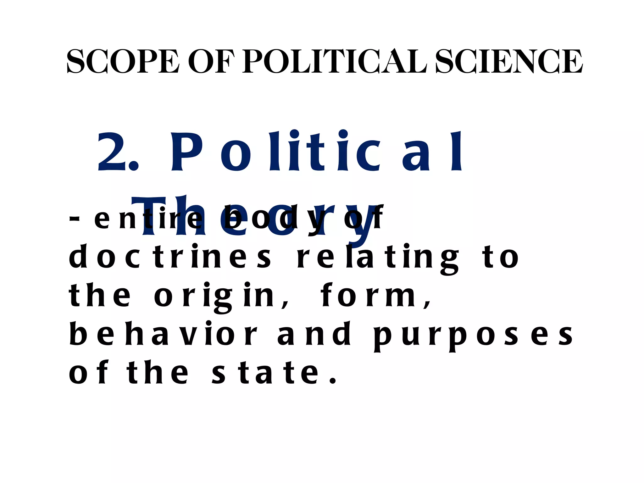 SCOPE OF POLITICAL SCIENCE

  2. P o l i t i c a l
- e nT rh e oo y o f
     ti e b d r y
d o c t r in e s r e la t in g t o
t h e o r ig in , f o r m ,
b e h a v io r a n d p u r p o s e s
o f the s ta te .
 