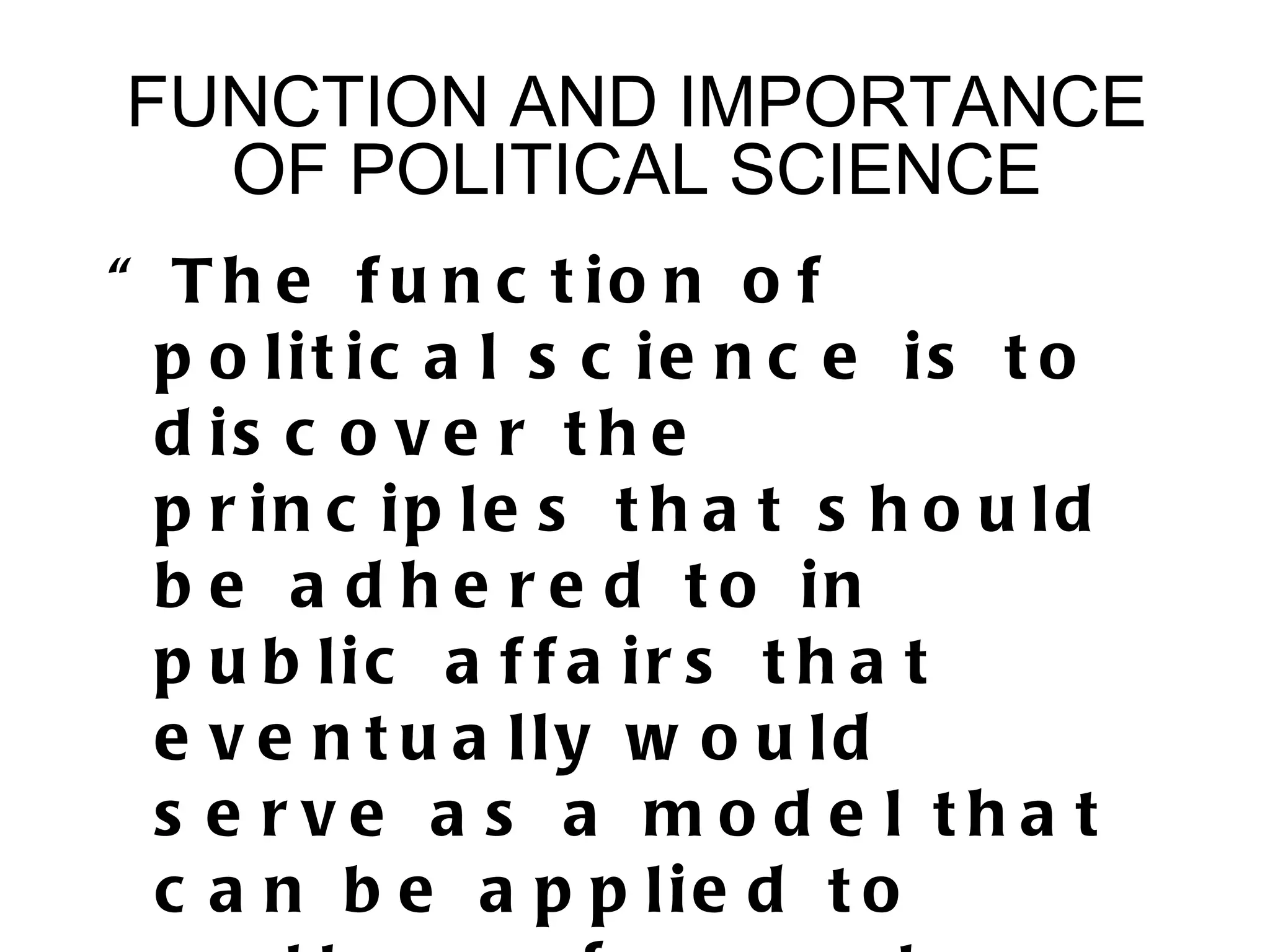 FUNCTION AND IMPORTANCE
  OF POLITICAL SCIENCE
“ T h e f u n c t io n o f
  p o lit ic a l s c ie n c e is t o
  d is c o v e r t h e
  p r in c ip le s t h a t s h o u ld
  b e a d h e r e d t o in
  p u b lic a f f a ir s t h a t
  e v e n t u a lly w o u ld
  s e rve a s a mo d e l tha t
  c a n b e a p p lie d t o
 