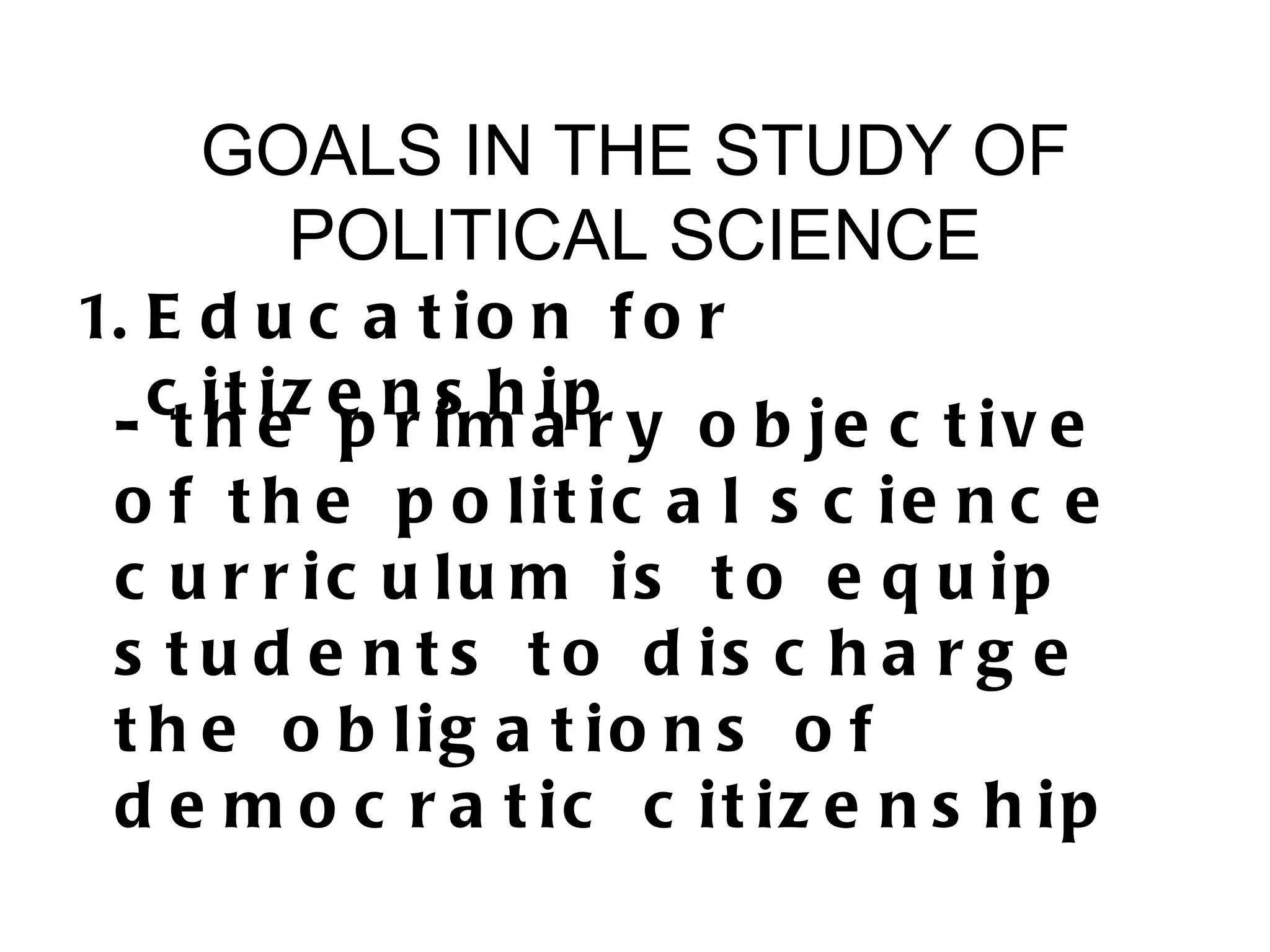 GOALS IN THE STUDY OF
      POLITICAL SCIENCE
1. E d u c a t i o n f o r
   c it iz e n s h ip
 - t h e p r im a r y o b je c t iv e
 o f t h e p o lit ic a l s c ie n c e
 c u r r ic u lu m is t o e q u ip
 s t u d e n t s t o d is c h a r g e
 t h e o b lig a t io n s o f
 d e m o c r a t ic c it iz e n s h ip
 