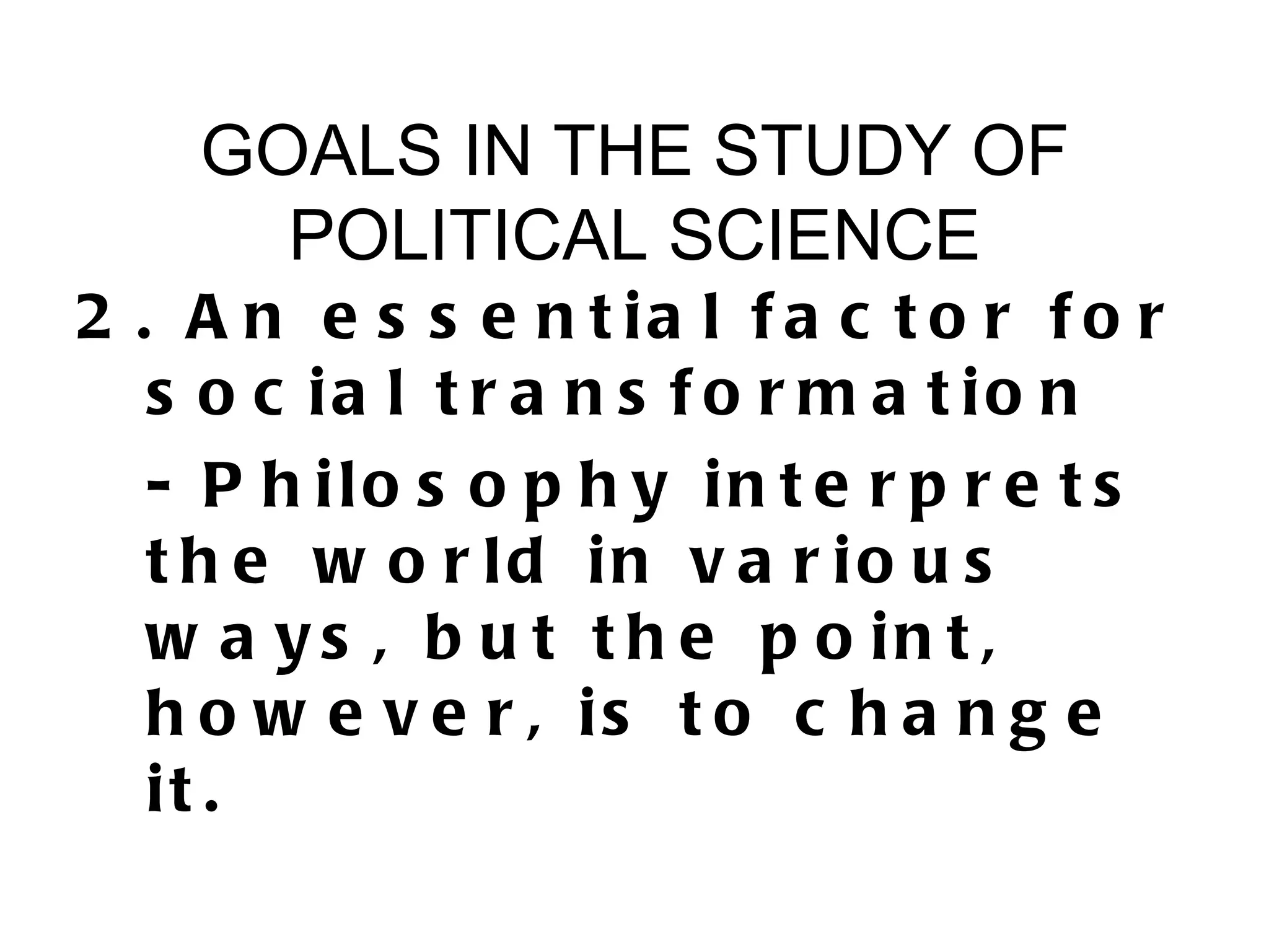 GOALS IN THE STUDY OF
      POLITICAL SCIENCE
2 . A n e s s e n t ia l f a c t o r f o r
   s o c ia l t r a n s f o r m a t io n
   - P h ilo s o p h y in t e r p r e t s
   t h e w o r ld in v a r io u s
   w a y s , b u t t h e p o in t ,
   h o w e v e r , is t o c h a n g e
   it .
 