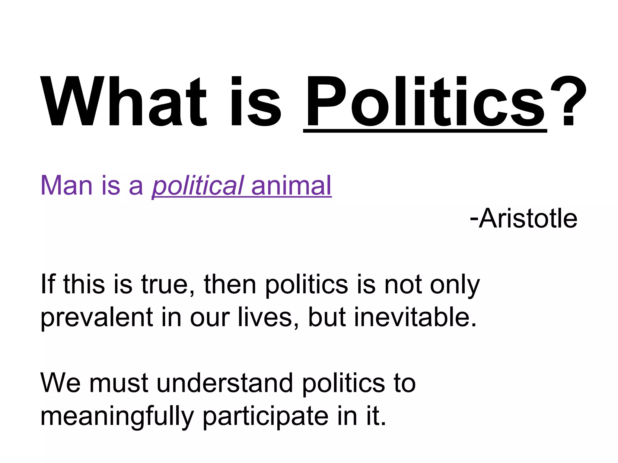 What is Politics?
Man is a political animal
                                        -Aristotle

If this is true, then politics is not only
prevalent in our lives, but inevitable.

We must understand politics to
meaningfully participate in it.
 