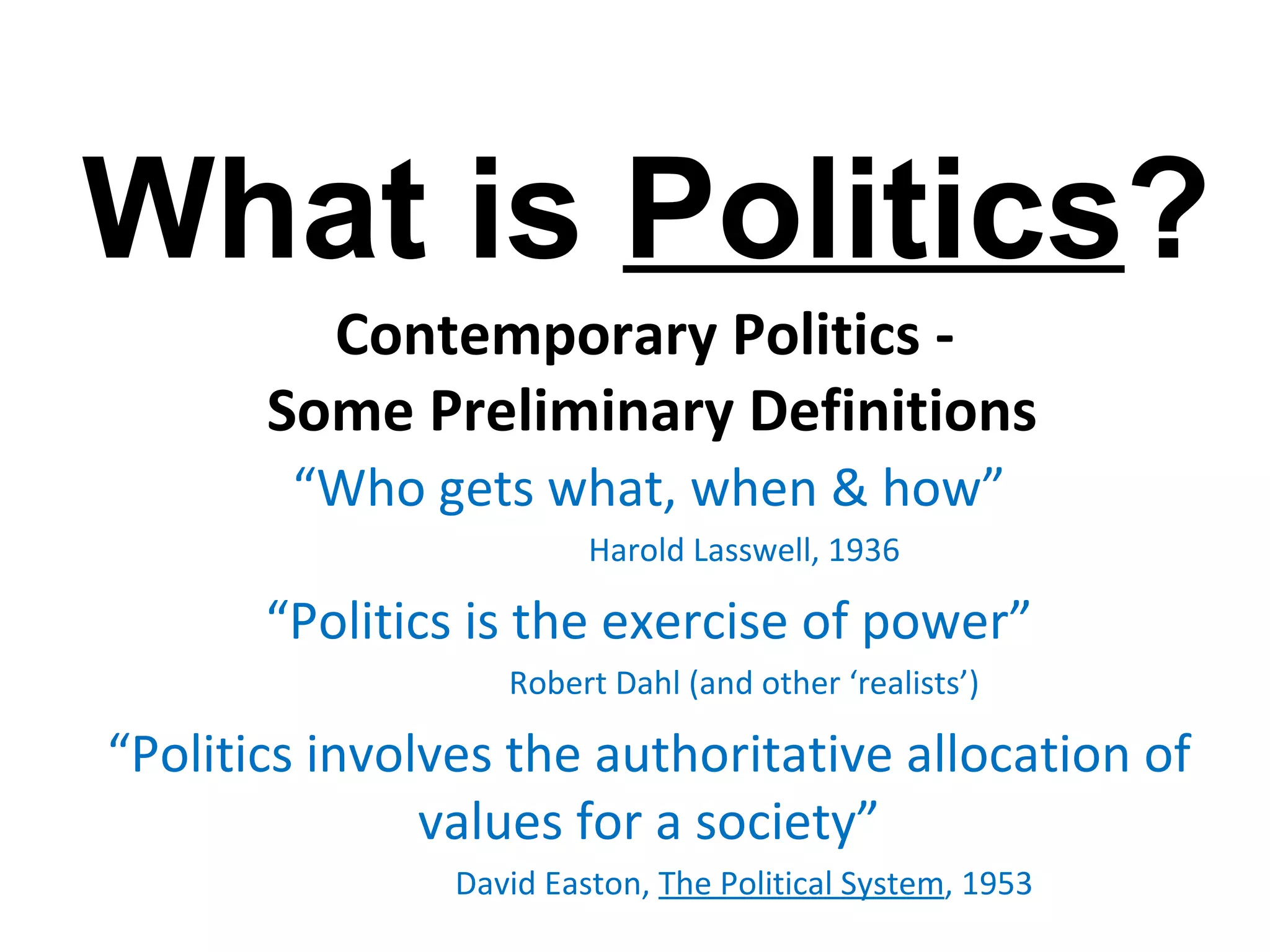 What is Politics?
         Contemporary Politics -
       Some Preliminary Definitions
        “Who gets what, when & how”
                         Harold Lasswell, 1936

       “Politics is the exercise of power”
                   Robert Dahl (and other ‘realists’)

“Politics involves the authoritative allocation of
               values for a society”
                David Easton, The Political System, 1953
 