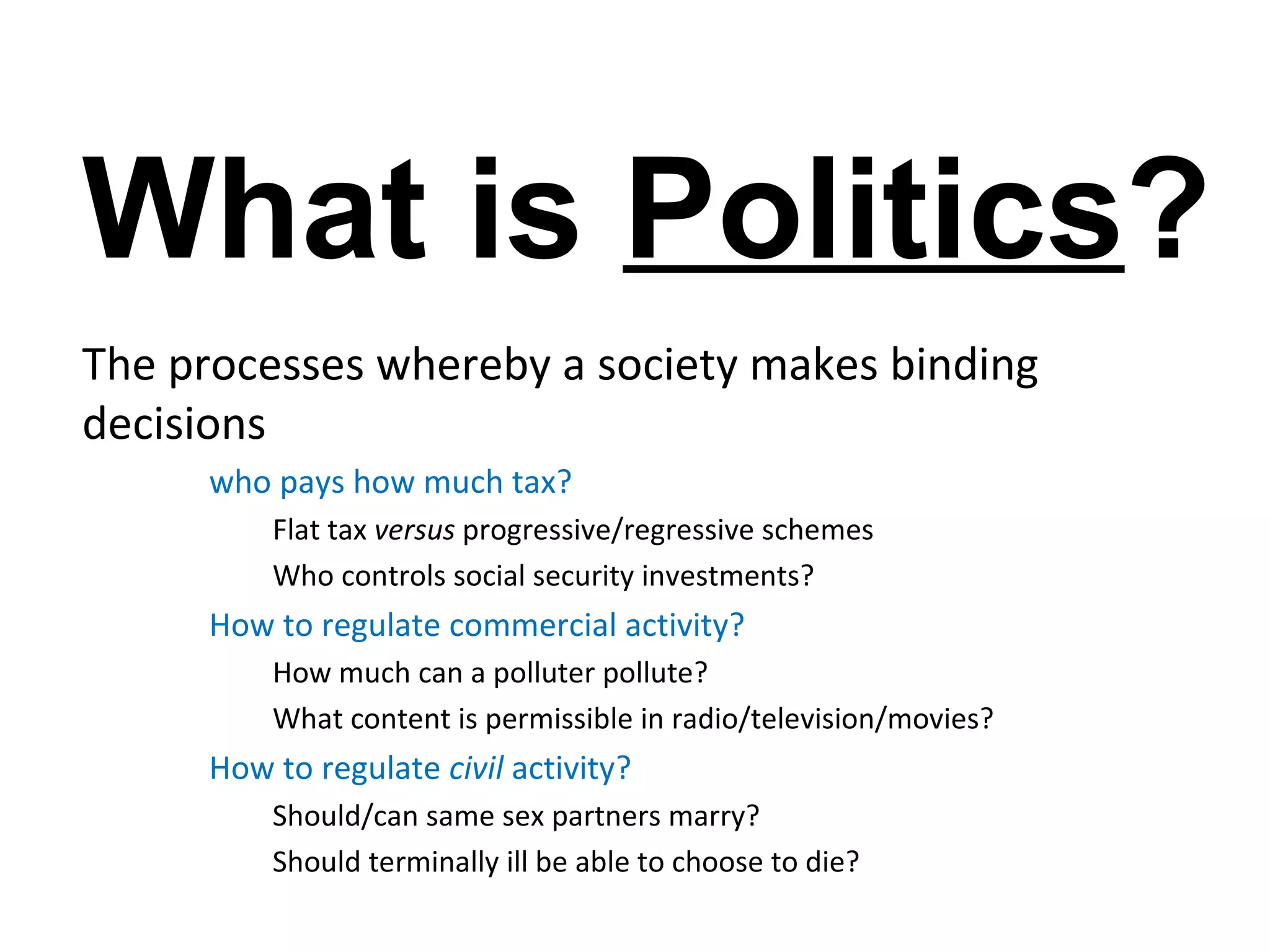 What is Politics?
The processes whereby a society makes binding
decisions
     who pays how much tax?
         Flat tax versus progressive/regressive schemes
         Who controls social security investments?
     How to regulate commercial activity?
         How much can a polluter pollute?
         What content is permissible in radio/television/movies?
     How to regulate civil activity?
         Should/can same sex partners marry?
         Should terminally ill be able to choose to die?
 