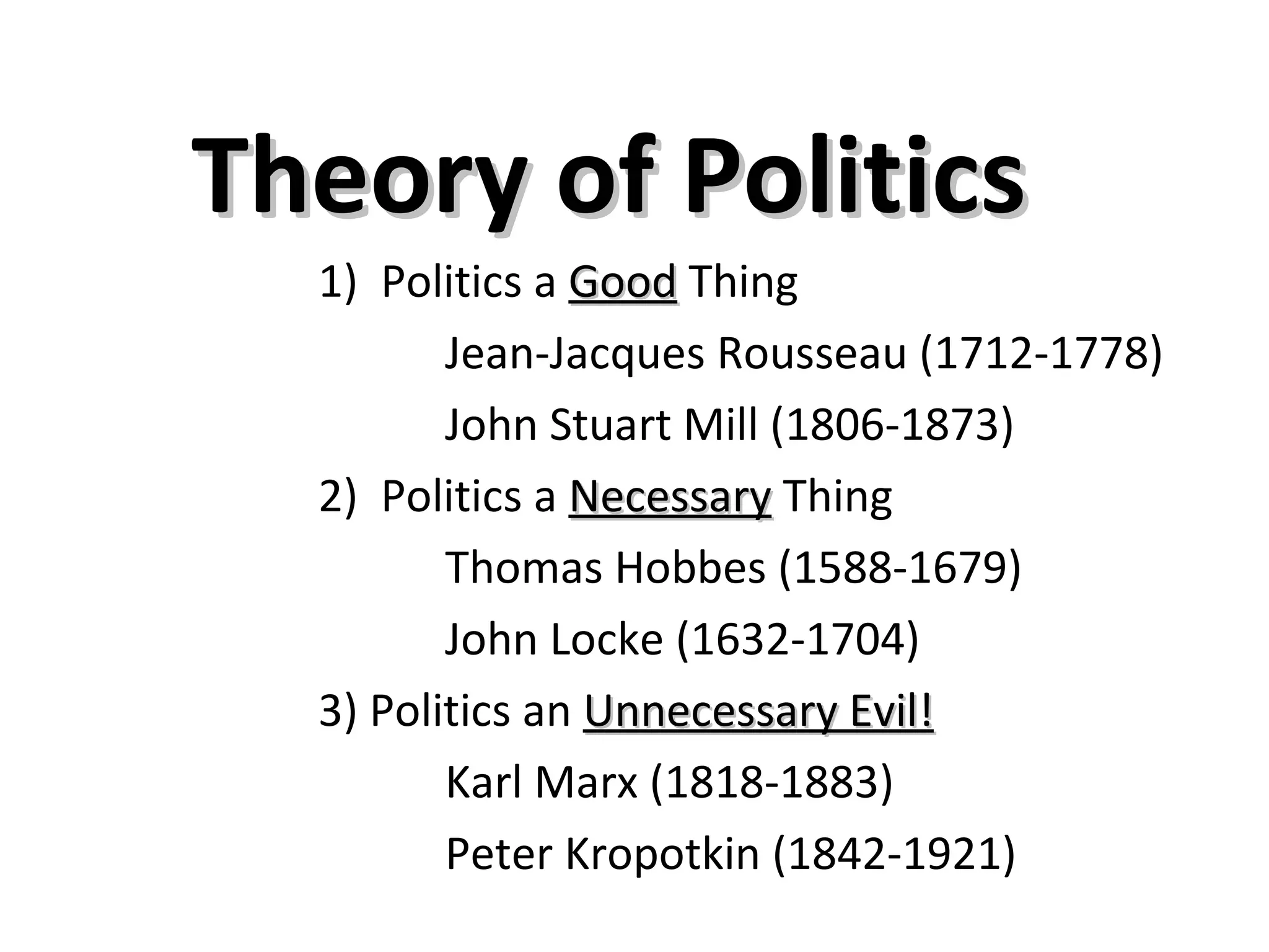 Theory of Politics
  1) Politics a Good Thing
         Jean-Jacques Rousseau (1712-1778)
         John Stuart Mill (1806-1873)
  2) Politics a Necessary Thing
         Thomas Hobbes (1588-1679)
         John Locke (1632-1704)
  3) Politics an Unnecessary Evil!
         Karl Marx (1818-1883)
         Peter Kropotkin (1842-1921)
 