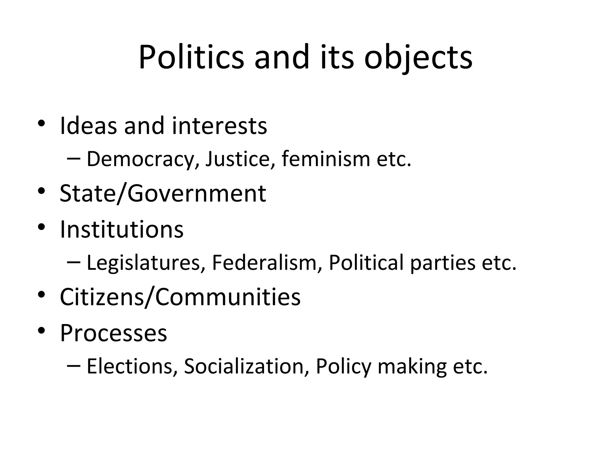 Politics and its objects
• Ideas and interests
  – Democracy, Justice, feminism etc.
• State/Government
• Institutions
  – Legislatures, Federalism, Political parties etc.
• Citizens/Communities
• Processes
  – Elections, Socialization, Policy making etc.
 