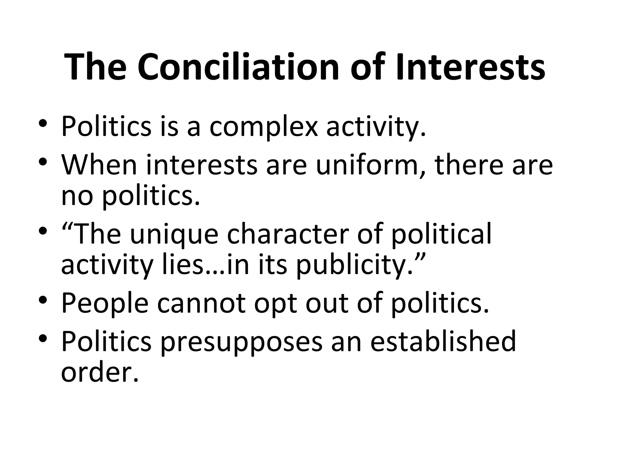 The Conciliation of Interests
• Politics is a complex activity.
• When interests are uniform, there are
  no politics.
• “The unique character of political
  activity lies…in its publicity.”
• People cannot opt out of politics.
• Politics presupposes an established
  order.
 