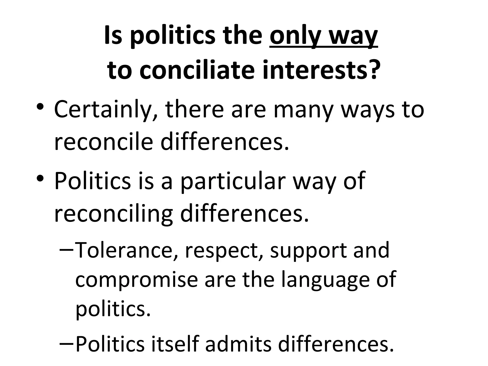 Is politics the only way
      to conciliate interests?
• Certainly, there are many ways to
  reconcile differences.
• Politics is a particular way of
  reconciling differences.
  – Tolerance, respect, support and
    compromise are the language of
    politics.
  – Politics itself admits differences.
 