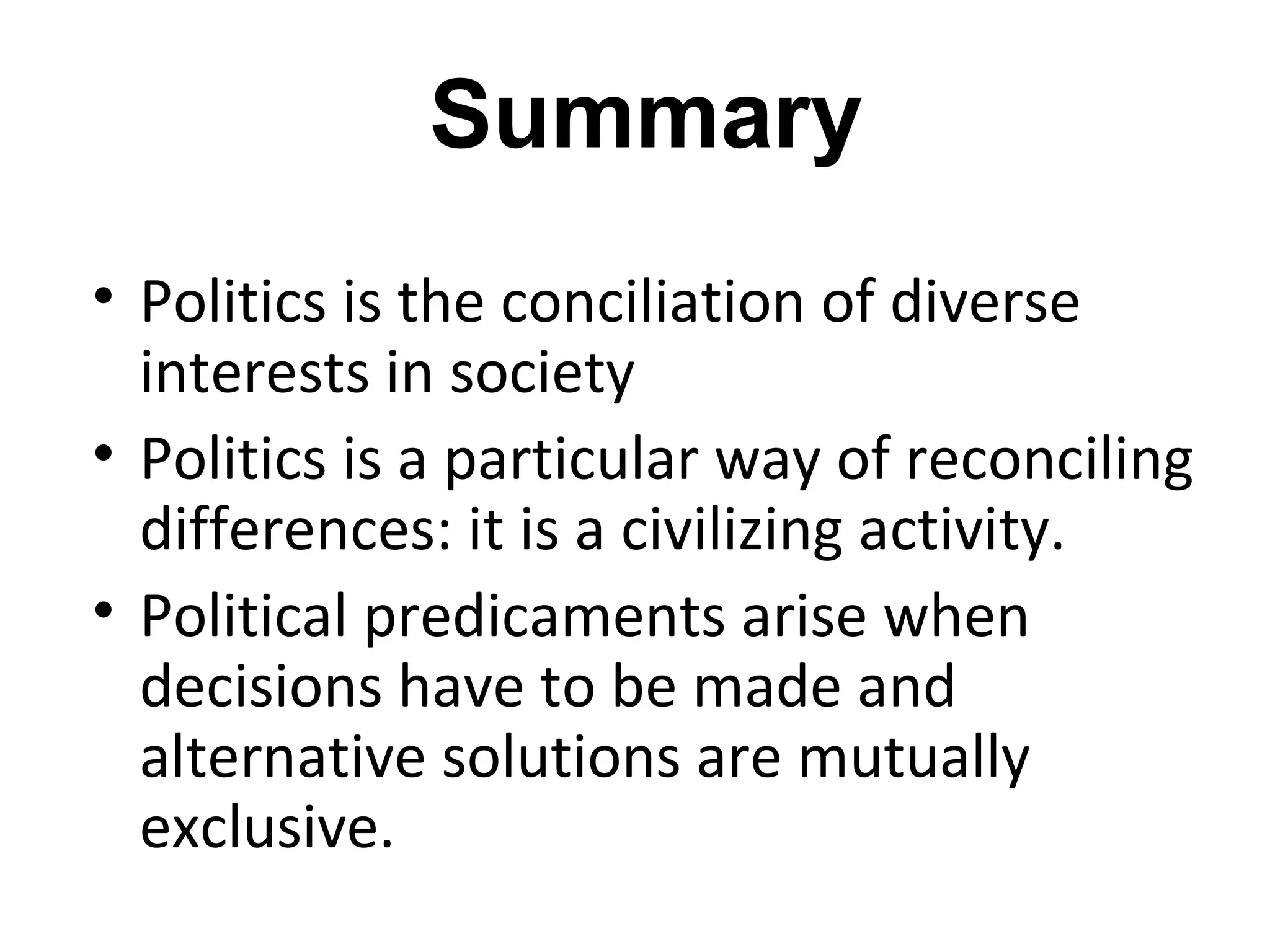 Summary
• Politics is the conciliation of diverse
  interests in society
• Politics is a particular way of reconciling
  differences: it is a civilizing activity.
• Political predicaments arise when
  decisions have to be made and
  alternative solutions are mutually
  exclusive.
 