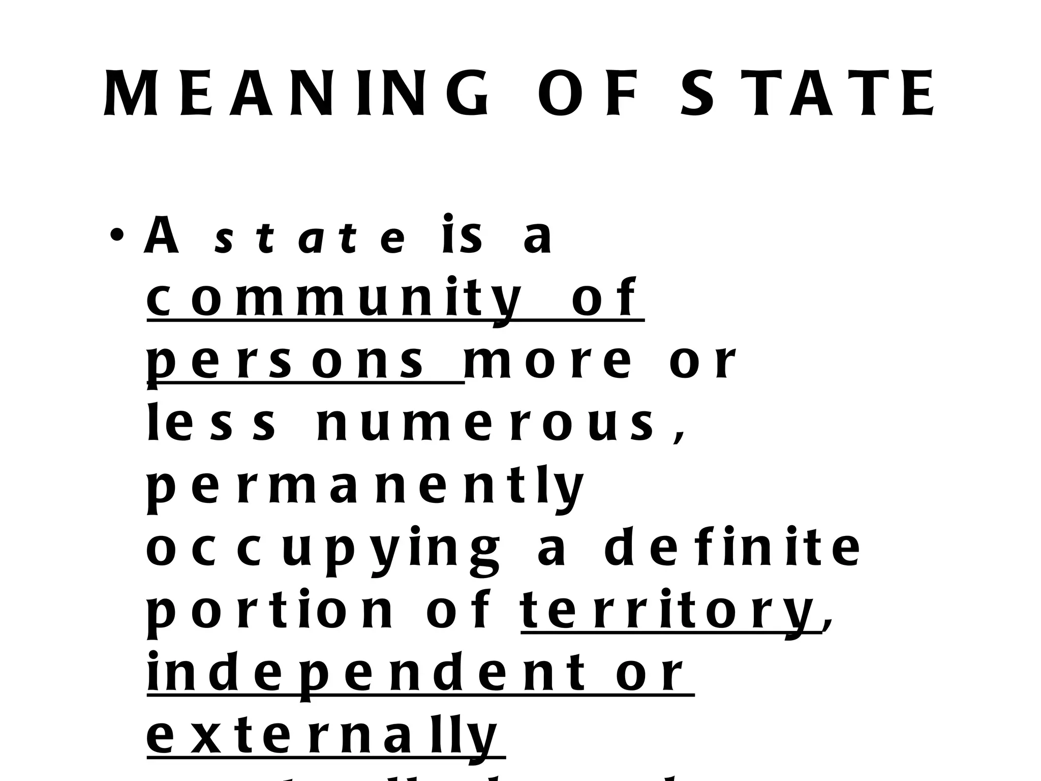 M E A N IN G O F S T A T E

• A s t a t e is a
  c o m m u n it y o f
  pe rs ons more or
  le s s n u m e r o u s ,
  p e r m a n e n t ly
  o c c u p y in g a d e f in it e
  p o r t io n o f t e r r it o r y ,
  in d e p e n d e n t o r
  e x t e r n a lly
 