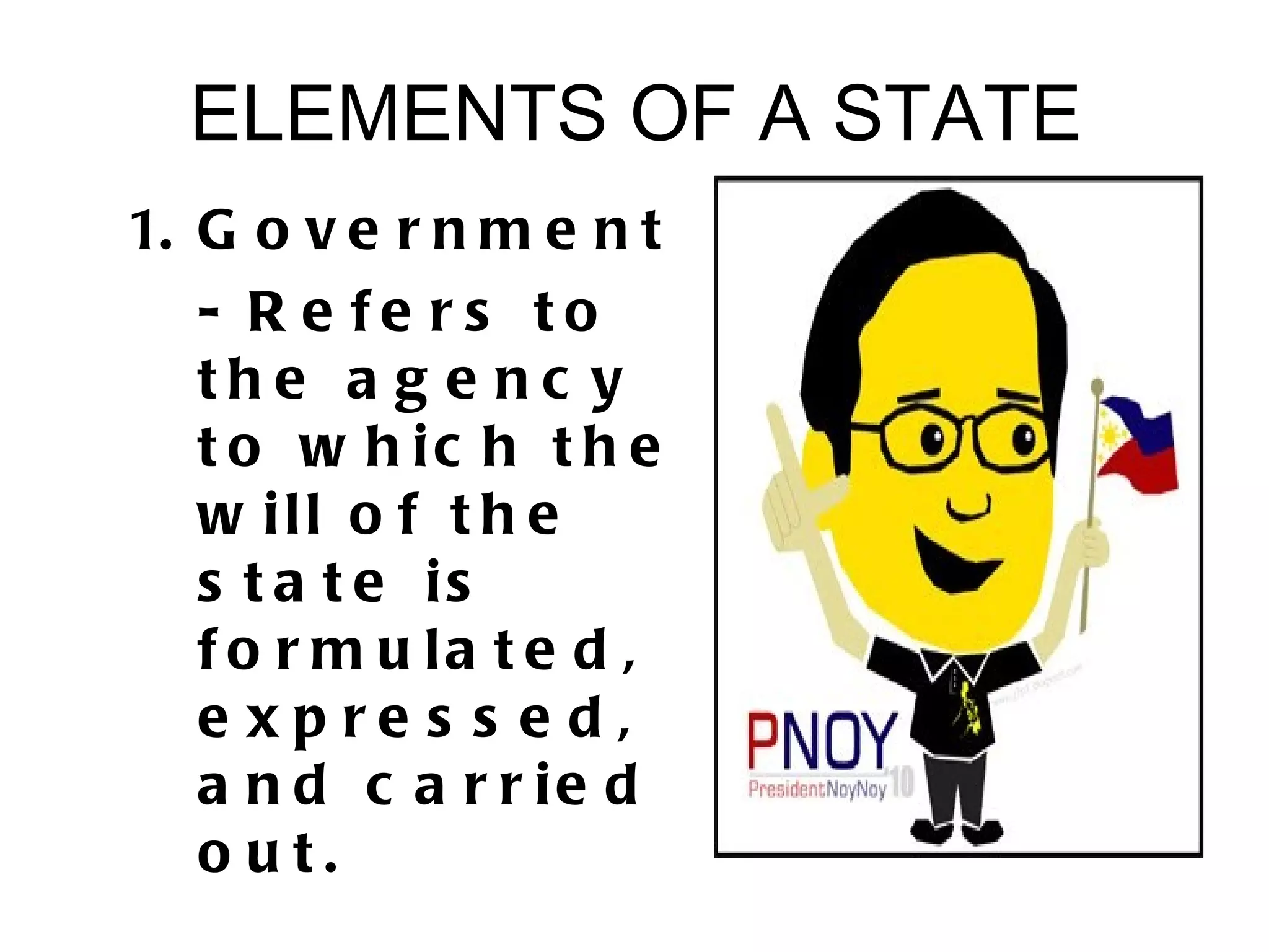 ELEMENTS OF A STATE
1. G o v e r n m e n t
   - R e fe rs to
   the a g e nc y
   t o w h ic h t h e
   w ill o f t h e
   s t a t e is
   f o r m u la t e d ,
   e xpre s s e d,
   a n d c a r r ie d
   o ut.
 