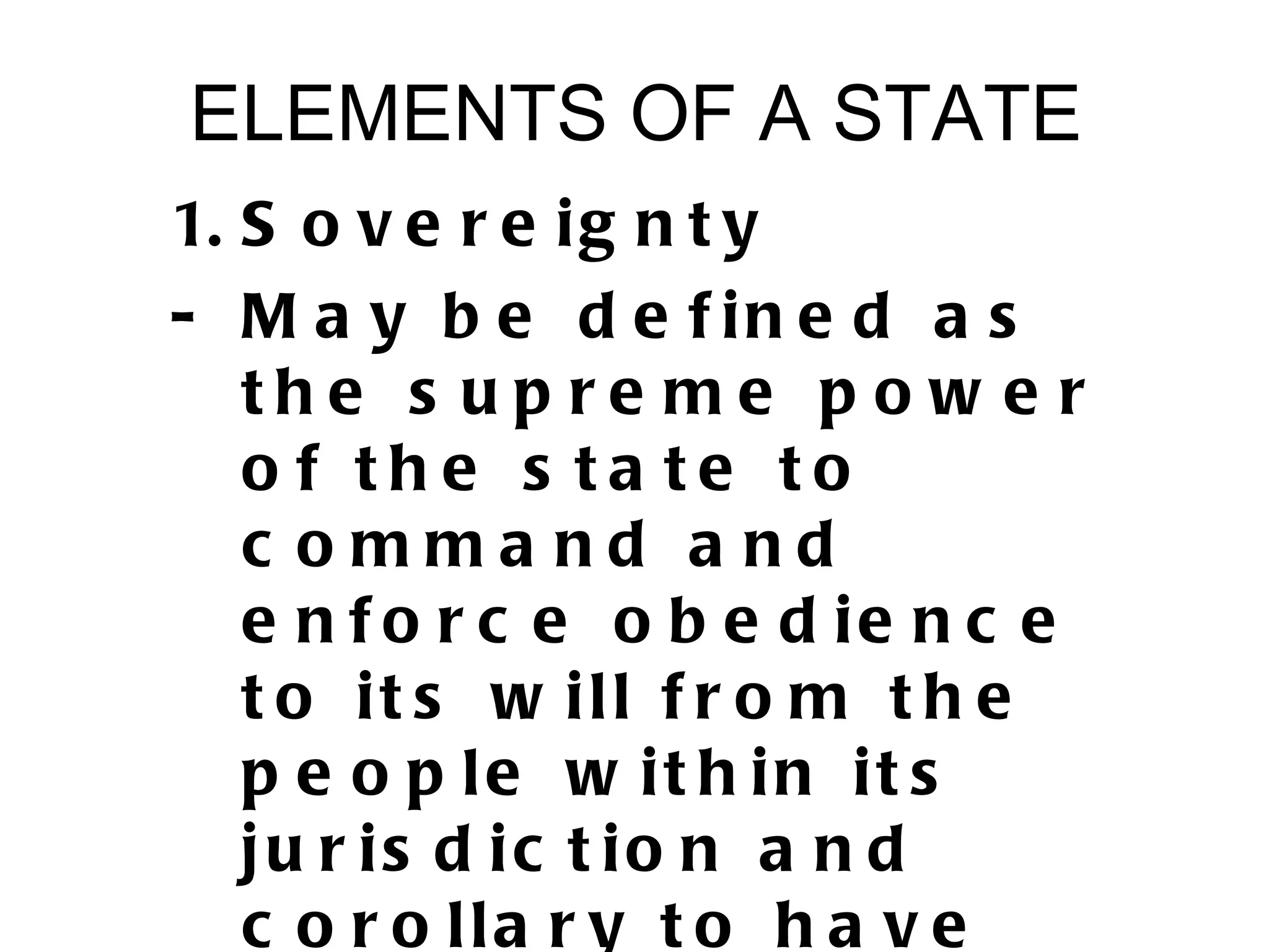 ELEMENTS OF A STATE
1. S o v e r e i g n t y
- M a y b e d e f in e d a s
   the s u p re me p o w e r
   o f the s ta te to
   c omma nd a nd
   e n f o r c e o b e d ie n c e
   t o it s w ill f r o m t h e
   p e o p le w it h in it s
   ju r is d ic t io n a n d
   c o r o lla r y t o h a v e
 