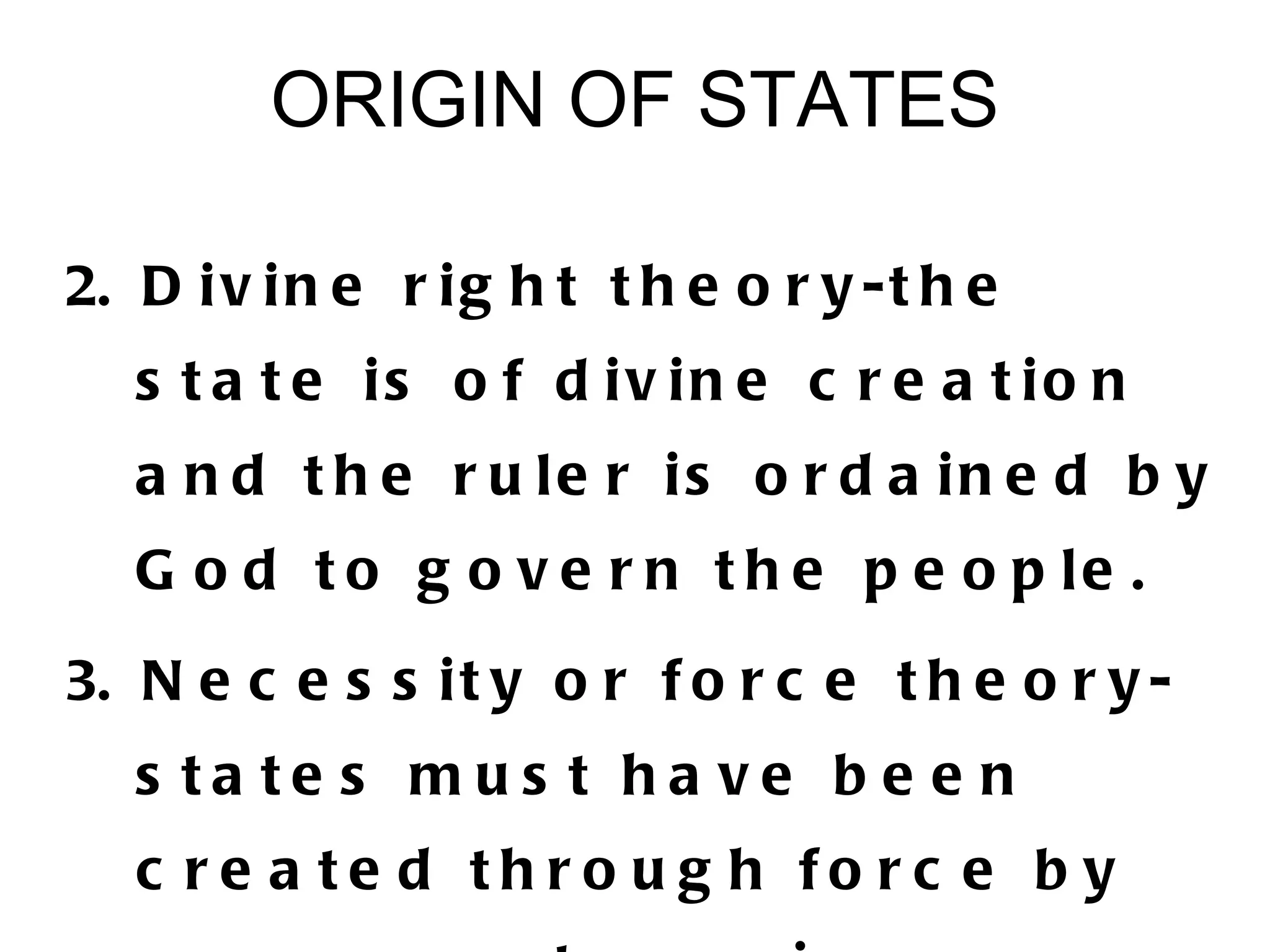 ORIGIN OF STATES

2. D i v i n e r i g h t t h e o r y - t h e
   s t a t e is o f d iv in e c r e a t io n
   a n d t h e r u le r is o r d a in e d b y
   G o d t o g o v e r n t h e p e o p le .
3. N e c e s s i t y o r f o r c e t h e o r y -
   s ta te s mus t ha ve b e e n
   c re a te d th ro u g h fo rc e b y
 