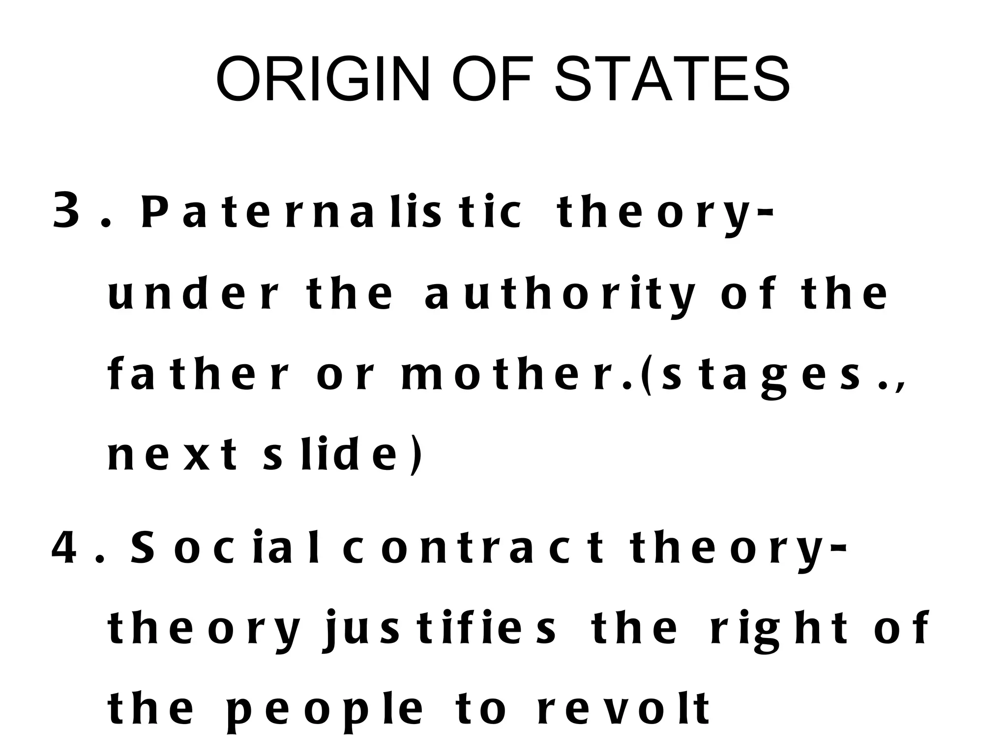 ORIGIN OF STATES

3 . P a t e r n a lis t ic t h e o r y -
   u n d e r t h e a u t h o r it y o f t h e
   fa the r o r m o the r.( s ta g e s .,
   n e x t s lid e )

4 . S o c ia l c o n t r a c t t h e o r y -
   t h e o r y ju s t if ie s t h e r ig h t o f
   t h e p e o p le t o r e v o lt
 