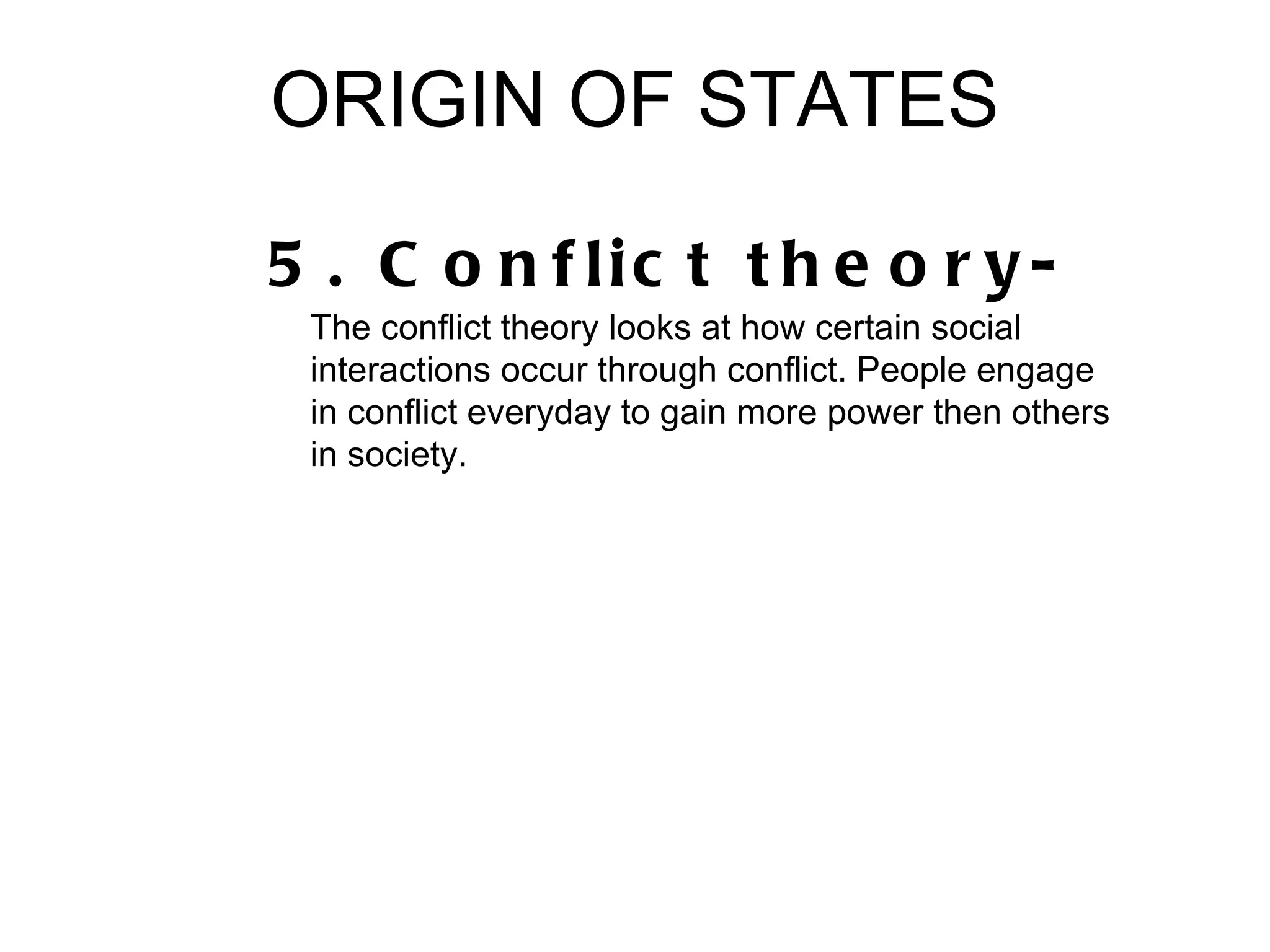 ORIGIN OF STATES

5 . C o n f lic t t h e o r y -
 The conflict theory looks at how certain social
 interactions occur through conflict. People engage
 in conflict everyday to gain more power then others
 in society.
 