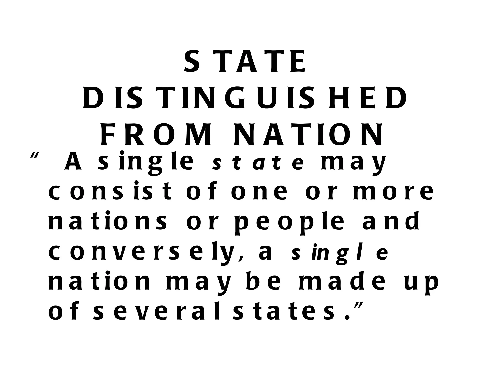 S TA TE
      D IS T IN G U IS H E D
       F R O M N A T IO N
“     A s in g le s t a t e m a y
    c o n s is t o f o n e o r m o r e
    n a t io n s o r p e o p le a n d
    c o n v e r s e l y , a s in g l e
    n a t io n m a y b e m a d e u p
    o f s e ve ra l s ta te s .”
 