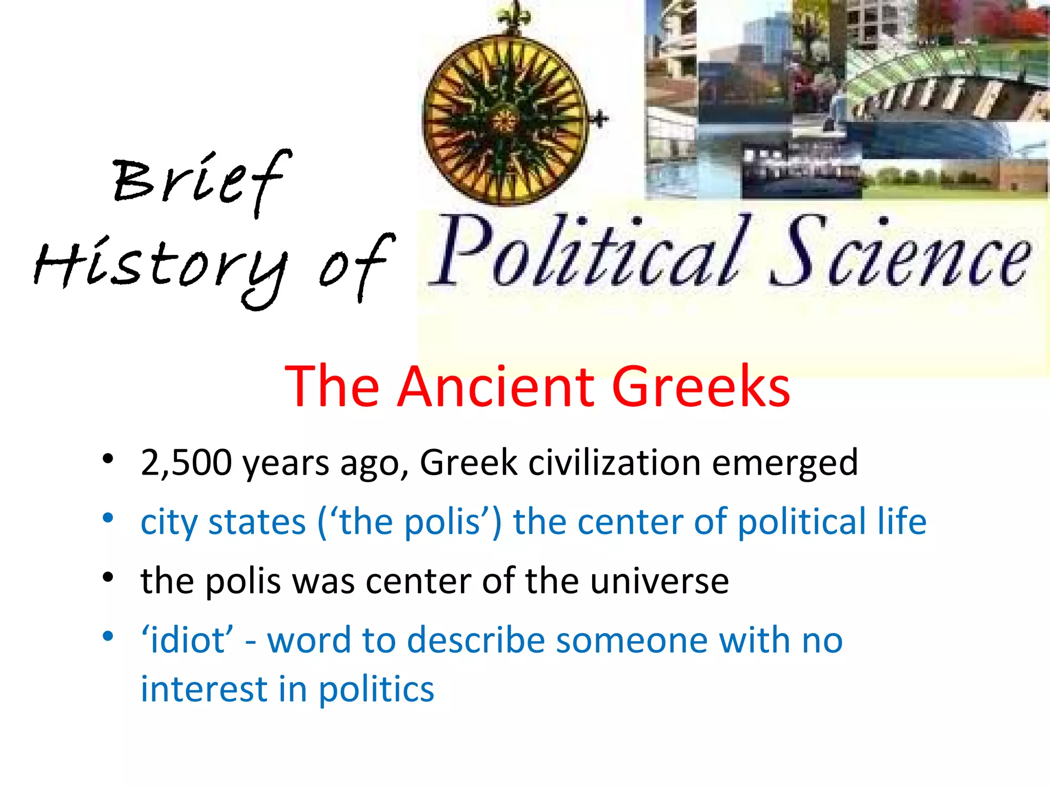 Brief
History of
               The Ancient Greeks
  •   2,500 years ago, Greek civilization emerged
  •   city states (‘the polis’) the center of political life
  •   the polis was center of the universe
  •   ‘idiot’ - word to describe someone with no
      interest in politics
 